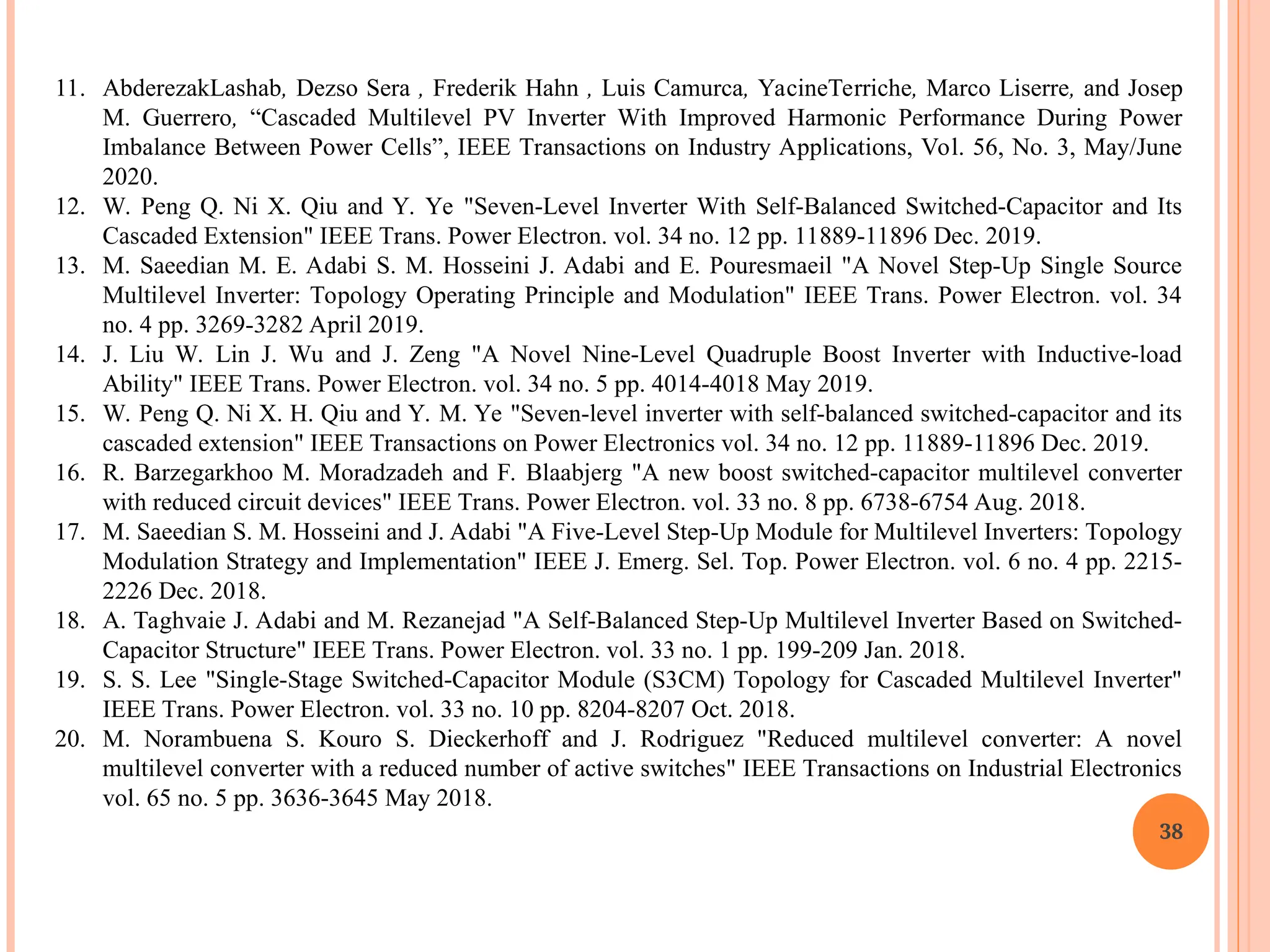 11. AbderezakLashab, Dezso Sera , Frederik Hahn , Luis Camurca, YacineTerriche, Marco Liserre, and Josep
M. Guerrero, “Cascaded Multilevel PV Inverter With Improved Harmonic Performance During Power
Imbalance Between Power Cells”, IEEE Transactions on Industry Applications, Vol. 56, No. 3, May/June
2020.
12. W. Peng Q. Ni X. Qiu and Y. Ye "Seven-Level Inverter With Self-Balanced Switched-Capacitor and Its
Cascaded Extension" IEEE Trans. Power Electron. vol. 34 no. 12 pp. 11889-11896 Dec. 2019.
13. M. Saeedian M. E. Adabi S. M. Hosseini J. Adabi and E. Pouresmaeil "A Novel Step-Up Single Source
Multilevel Inverter: Topology Operating Principle and Modulation" IEEE Trans. Power Electron. vol. 34
no. 4 pp. 3269-3282 April 2019.
14. J. Liu W. Lin J. Wu and J. Zeng "A Novel Nine-Level Quadruple Boost Inverter with Inductive-load
Ability" IEEE Trans. Power Electron. vol. 34 no. 5 pp. 4014-4018 May 2019.
15. W. Peng Q. Ni X. H. Qiu and Y. M. Ye "Seven-level inverter with self-balanced switched-capacitor and its
cascaded extension" IEEE Transactions on Power Electronics vol. 34 no. 12 pp. 11889-11896 Dec. 2019.
16. R. Barzegarkhoo M. Moradzadeh and F. Blaabjerg "A new boost switched-capacitor multilevel converter
with reduced circuit devices" IEEE Trans. Power Electron. vol. 33 no. 8 pp. 6738-6754 Aug. 2018.
17. M. Saeedian S. M. Hosseini and J. Adabi "A Five-Level Step-Up Module for Multilevel Inverters: Topology
Modulation Strategy and Implementation" IEEE J. Emerg. Sel. Top. Power Electron. vol. 6 no. 4 pp. 2215-
2226 Dec. 2018.
18. A. Taghvaie J. Adabi and M. Rezanejad "A Self-Balanced Step-Up Multilevel Inverter Based on Switched-
Capacitor Structure" IEEE Trans. Power Electron. vol. 33 no. 1 pp. 199-209 Jan. 2018.
19. S. S. Lee "Single-Stage Switched-Capacitor Module (S3CM) Topology for Cascaded Multilevel Inverter"
IEEE Trans. Power Electron. vol. 33 no. 10 pp. 8204-8207 Oct. 2018.
20. M. Norambuena S. Kouro S. Dieckerhoff and J. Rodriguez "Reduced multilevel converter: A novel
multilevel converter with a reduced number of active switches" IEEE Transactions on Industrial Electronics
vol. 65 no. 5 pp. 3636-3645 May 2018.
38
 
