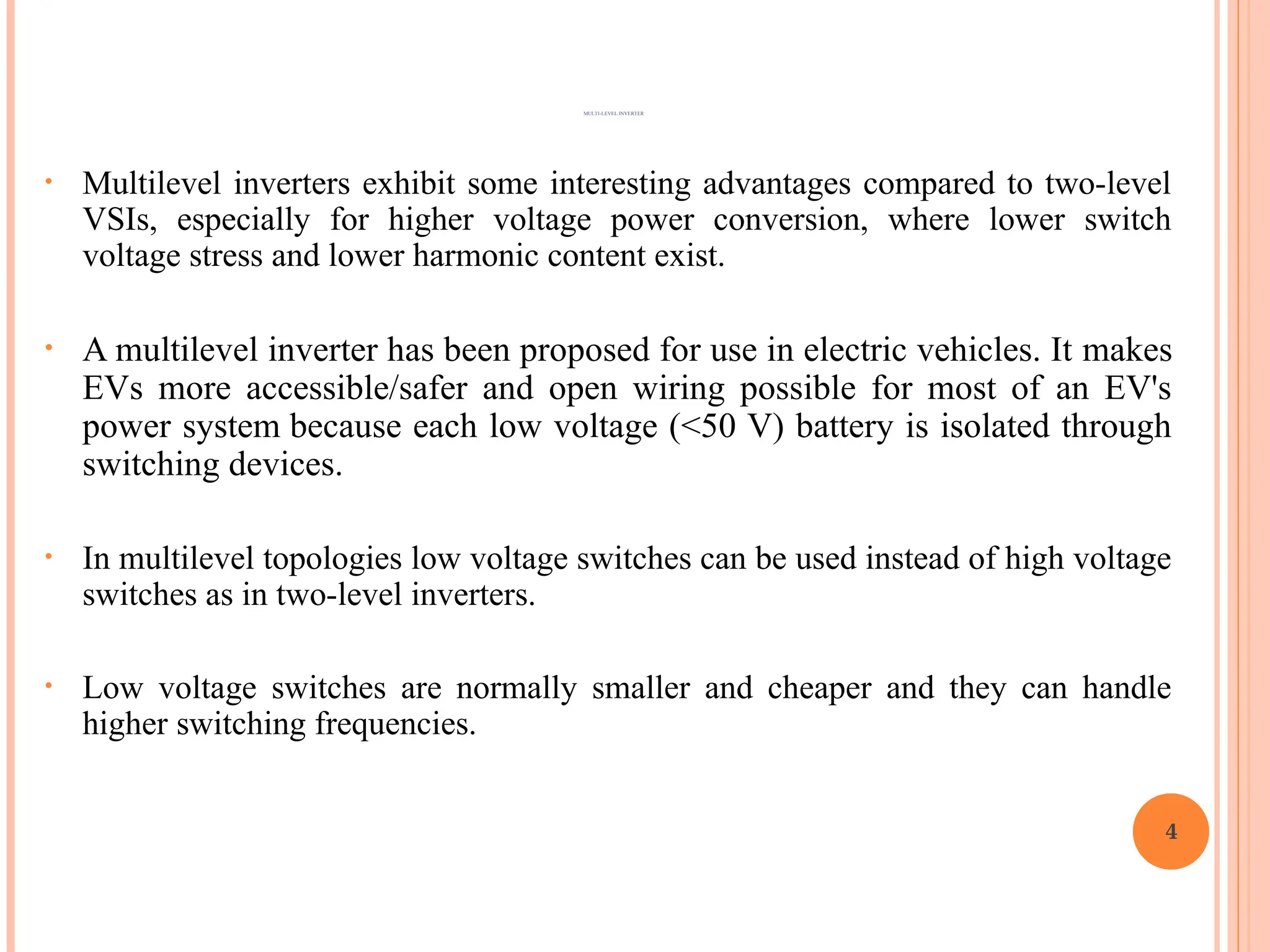 • Multilevel inverters exhibit some interesting advantages compared to two-level
VSIs, especially for higher voltage power conversion, where lower switch
voltage stress and lower harmonic content exist.
• A multilevel inverter has been proposed for use in electric vehicles. It makes
EVs more accessible/safer and open wiring possible for most of an EV's
power system because each low voltage (<50 V) battery is isolated through
switching devices.
• In multilevel topologies low voltage switches can be used instead of high voltage
switches as in two-level inverters.
• Low voltage switches are normally smaller and cheaper and they can handle
higher switching frequencies.
4
MULTI-LEVEL INVERTER
 