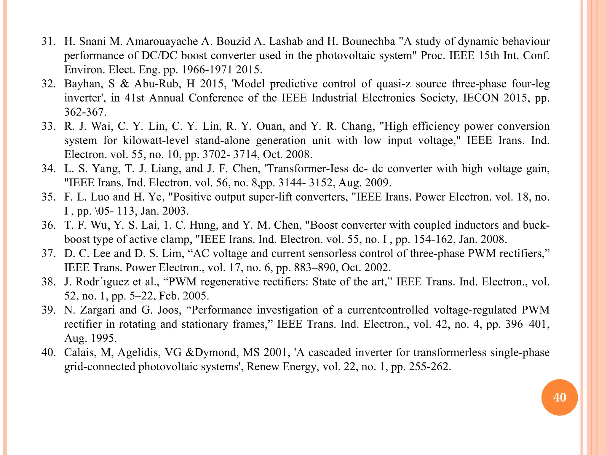 40
31. H. Snani M. Amarouayache A. Bouzid A. Lashab and H. Bounechba "A study of dynamic behaviour
performance of DC/DC boost converter used in the photovoltaic system" Proc. IEEE 15th Int. Conf.
Environ. Elect. Eng. pp. 1966-1971 2015.
32. Bayhan, S & Abu-Rub, H 2015, 'Model predictive control of quasi-z source three-phase four-leg
inverter', in 41st Annual Conference of the IEEE Industrial Electronics Society, IECON 2015, pp.
362-367.
33. R. J. Wai, C. Y. Lin, C. Y. Lin, R. Y. Ouan, and Y. R. Chang, "High efficiency power conversion
system for kilowatt-level stand-alone generation unit with low input voltage," IEEE Irans. Ind.
Electron. vol. 55, no. 10, pp. 3702- 3714, Oct. 2008.
34. L. S. Yang, T. J. Liang, and J. F. Chen, 'Transformer-Iess dc- dc converter with high voltage gain,
"IEEE Irans. Ind. Electron. vol. 56, no. 8,pp. 3144- 3152, Aug. 2009.
35. F. L. Luo and H. Ye, "Positive output super-lift converters, "IEEE Irans. Power Electron. vol. 18, no.
I , pp. 05- 113, Jan. 2003.
36. T. F. Wu, Y. S. Lai, 1. C. Hung, and Y. M. Chen, "Boost converter with coupled inductors and buck-
boost type of active clamp, "IEEE Irans. Ind. Electron. vol. 55, no. I , pp. 154-162, Jan. 2008.
37. D. C. Lee and D. S. Lim, “AC voltage and current sensorless control of three-phase PWM rectifiers,”
IEEE Trans. Power Electron., vol. 17, no. 6, pp. 883–890, Oct. 2002.
38. J. Rodr´ıguez et al., “PWM regenerative rectifiers: State of the art,” IEEE Trans. Ind. Electron., vol.
52, no. 1, pp. 5–22, Feb. 2005.
39. N. Zargari and G. Joos, “Performance investigation of a currentcontrolled voltage-regulated PWM
rectifier in rotating and stationary frames,” IEEE Trans. Ind. Electron., vol. 42, no. 4, pp. 396–401,
Aug. 1995.
40. Calais, M, Agelidis, VG &Dymond, MS 2001, 'A cascaded inverter for transformerless single-phase
grid-connected photovoltaic systems', Renew Energy, vol. 22, no. 1, pp. 255-262.
 