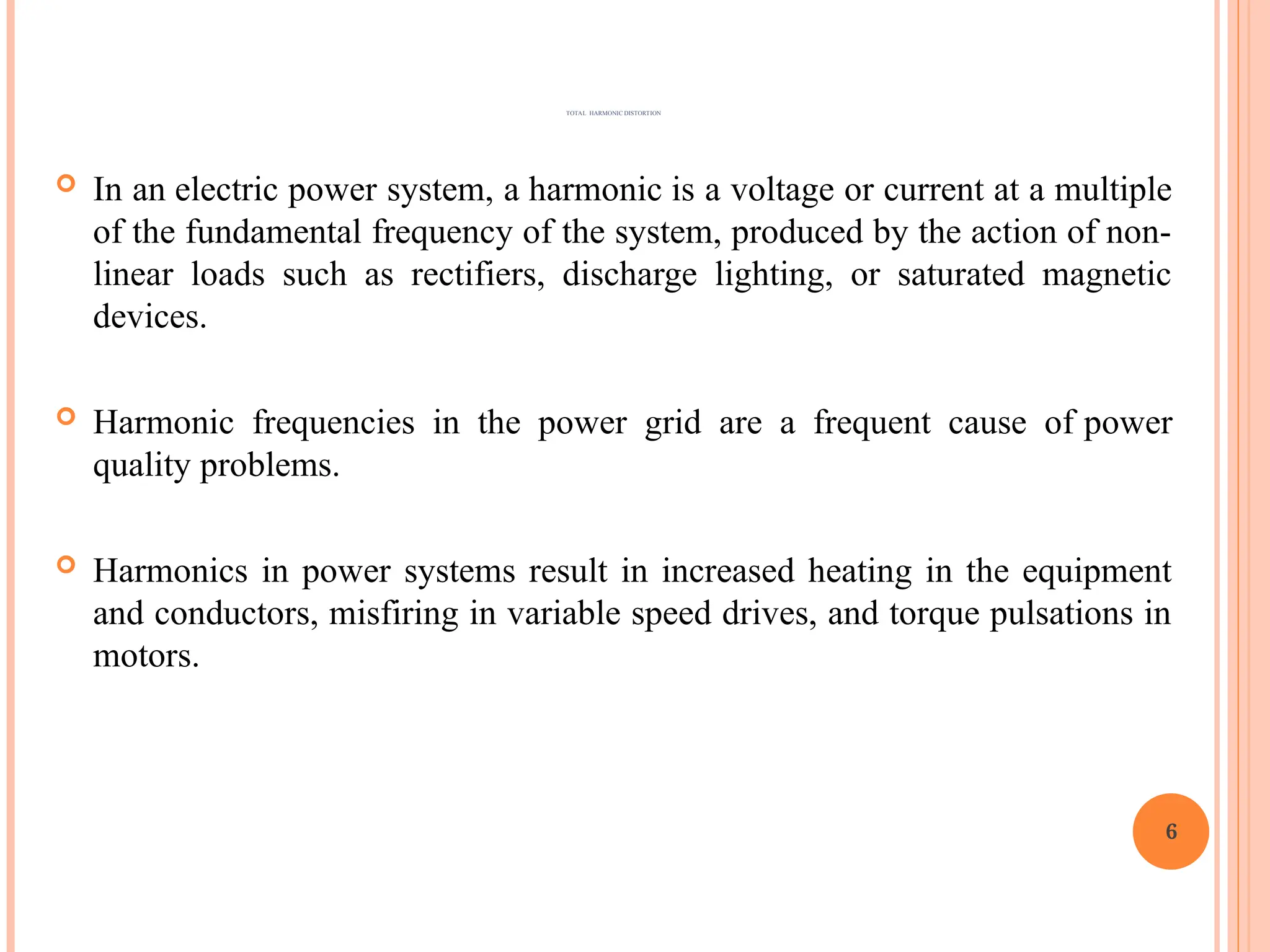  In an electric power system, a harmonic is a voltage or current at a multiple
of the fundamental frequency of the system, produced by the action of non-
linear loads such as rectifiers, discharge lighting, or saturated magnetic
devices.
 Harmonic frequencies in the power grid are a frequent cause of power
quality problems.
 Harmonics in power systems result in increased heating in the equipment
and conductors, misfiring in variable speed drives, and torque pulsations in
motors.
6
TOTAL HARMONIC DISTORTION
 
