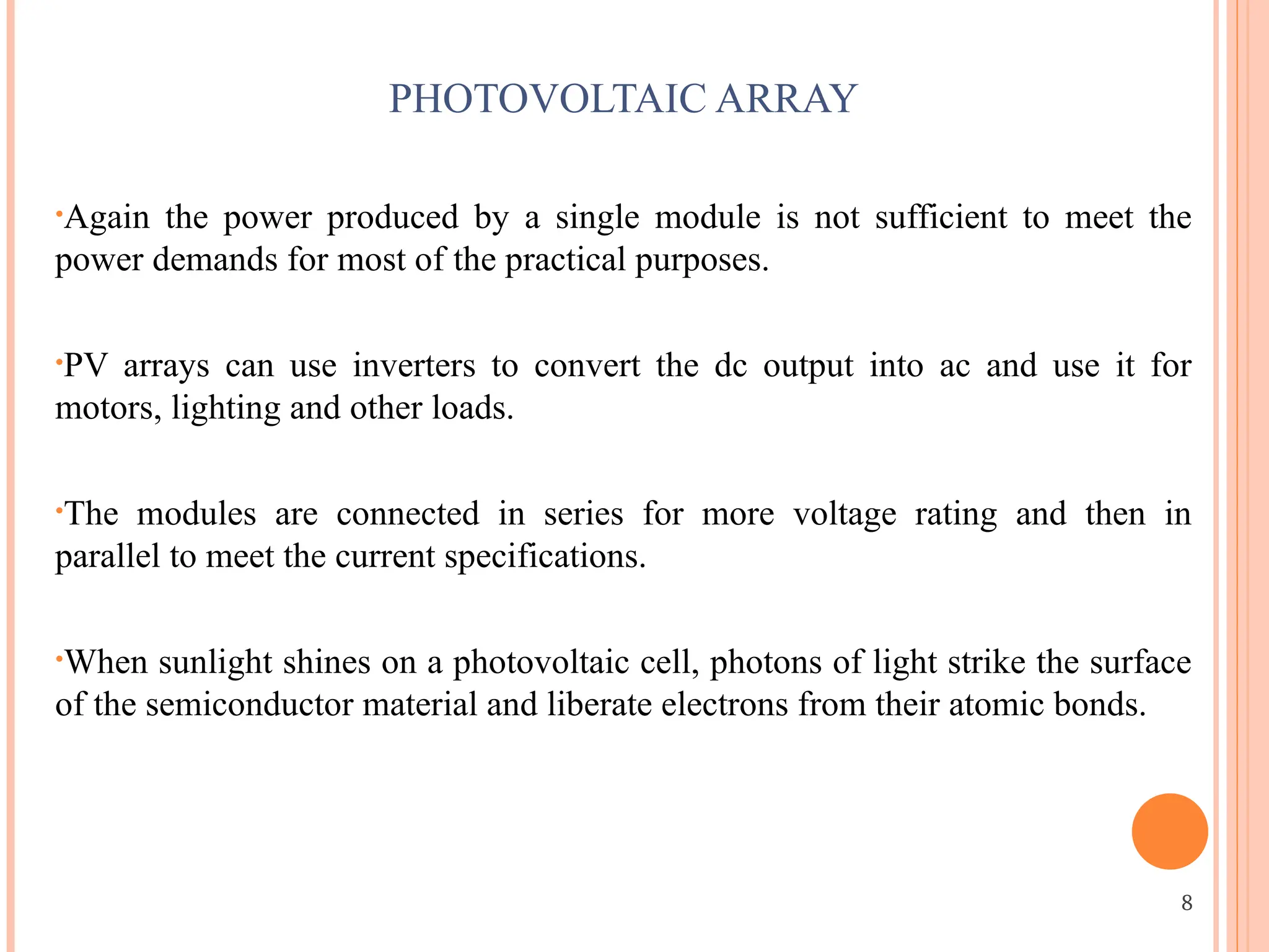 PHOTOVOLTAIC ARRAY
•Again the power produced by a single module is not sufficient to meet the
power demands for most of the practical purposes.
•PV arrays can use inverters to convert the dc output into ac and use it for
motors, lighting and other loads.
•The modules are connected in series for more voltage rating and then in
parallel to meet the current specifications.
•When sunlight shines on a photovoltaic cell, photons of light strike the surface
of the semiconductor material and liberate electrons from their atomic bonds.
8
 
