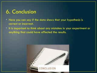 6. Conclusion
• Here you can say if the data shows that your hypothesis is
correct or incorrect.
• It is important to think about any mistakes in your experiment or
anything that could have affected the results.
 