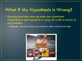 What If My Hypothesis is Wrong?
• Guessing incorrectly does not make your experiment
wrong/bad! If your hypothesis is wrong, this is still an answer to
your problem.
• Be honest - do not lie about your results to make yourself look right.
 
