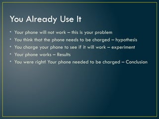 You Already Use It
• Your phone will not work – this is your problem
• You think that the phone needs to be charged – hypothesis
• You charge your phone to see if it will work – experiment
• Your phone works – Results
• You were right! Your phone needed to be charged – Conclusion
 