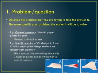 1. Problem/question
• Describe the problem that you are trying to find the answer to.
• The more specific your problem, the easier it will be to solve.
• E.g.: General question – “How do paper
planes fly best?”
• General = difficult to test.
• E.g.: Specific question – “Of designs A, B and
C, which paper plane design results in the
longest flight distance?”
• This is specific. We are talking about only
3 types of planes and one thing that we
want to measure.
A B C
 