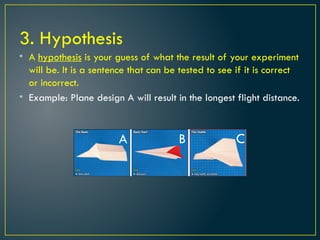 3. Hypothesis
• A hypothesis is your guess of what the result of your experiment
will be. It is a sentence that can be tested to see if it is correct
or incorrect.
• Example: Plane design A will result in the longest flight distance.
A B C
 