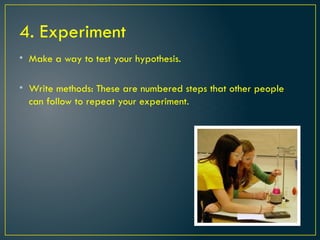 4. Experiment
• Make a way to test your hypothesis.
• Write methods: These are numbered steps that other people
can follow to repeat your experiment.
 