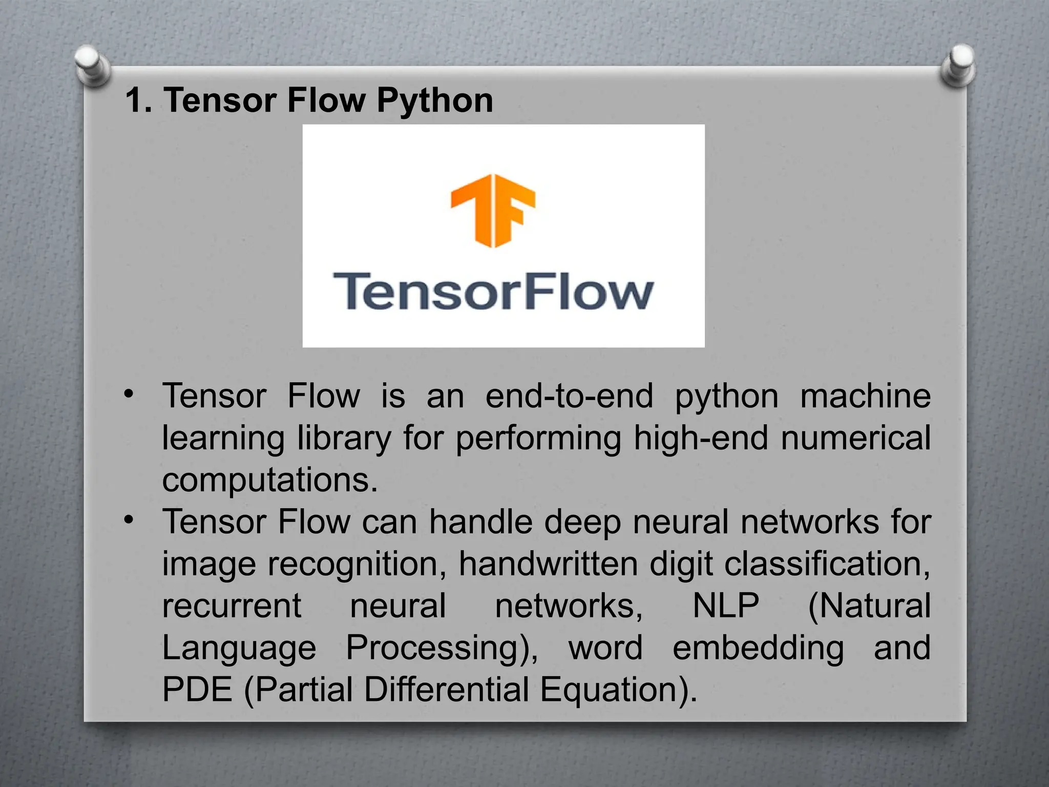 1. Tensor Flow Python
• Tensor Flow is an end-to-end python machine
learning library for performing high-end numerical
computations.
• Tensor Flow can handle deep neural networks for
image recognition, handwritten digit classification,
recurrent neural networks, NLP (Natural
Language Processing), word embedding and
PDE (Partial Differential Equation).
 
