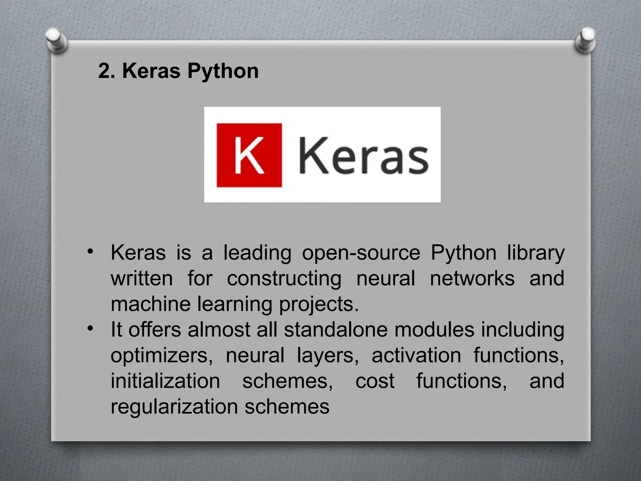 2. Keras Python
• Keras is a leading open-source Python library
written for constructing neural networks and
machine learning projects.
• It offers almost all standalone modules including
optimizers, neural layers, activation functions,
initialization schemes, cost functions, and
regularization schemes
 