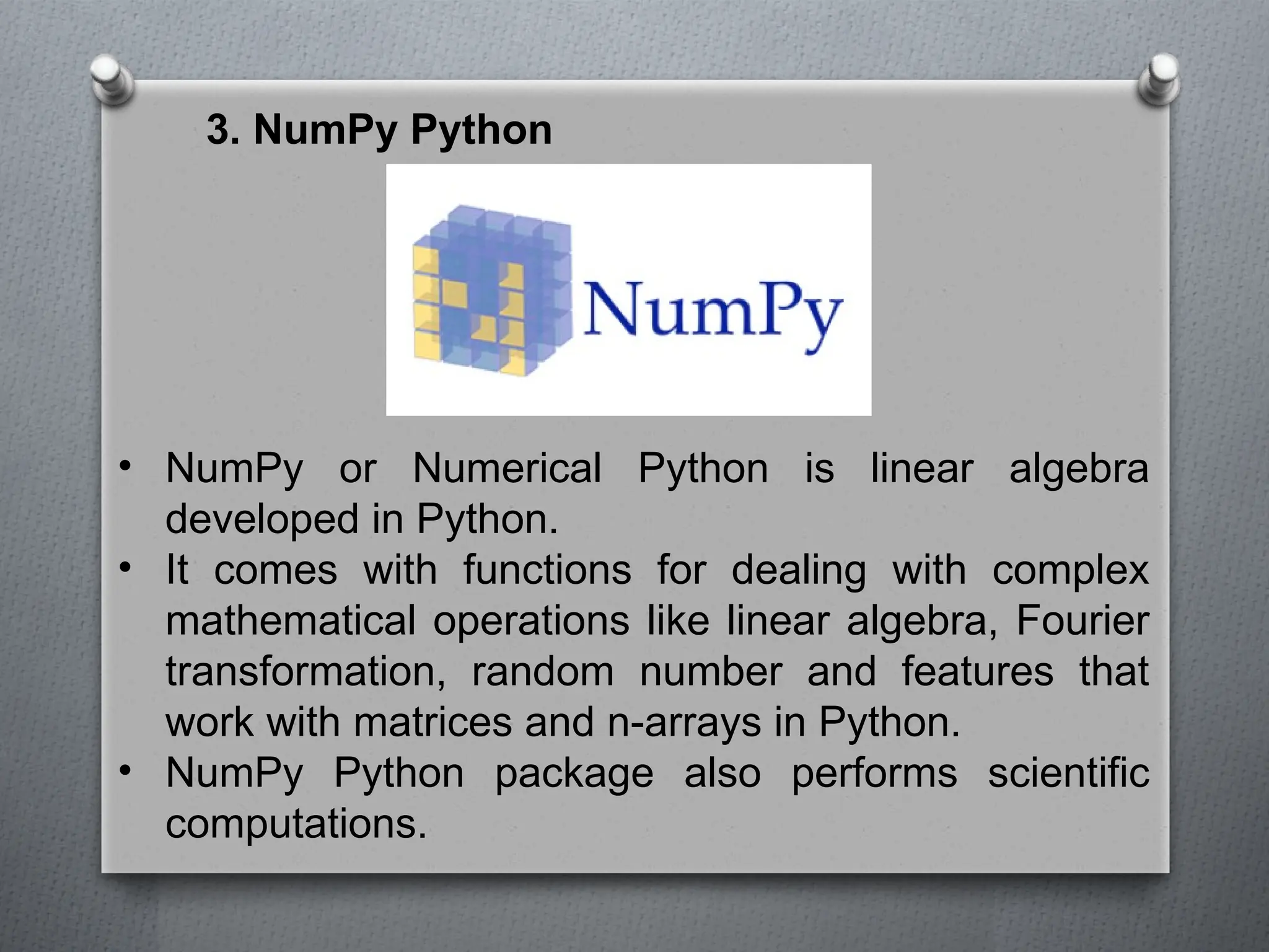 3. NumPy Python
• NumPy or Numerical Python is linear algebra
developed in Python.
• It comes with functions for dealing with complex
mathematical operations like linear algebra, Fourier
transformation, random number and features that
work with matrices and n-arrays in Python.
• NumPy Python package also performs scientific
computations.
 