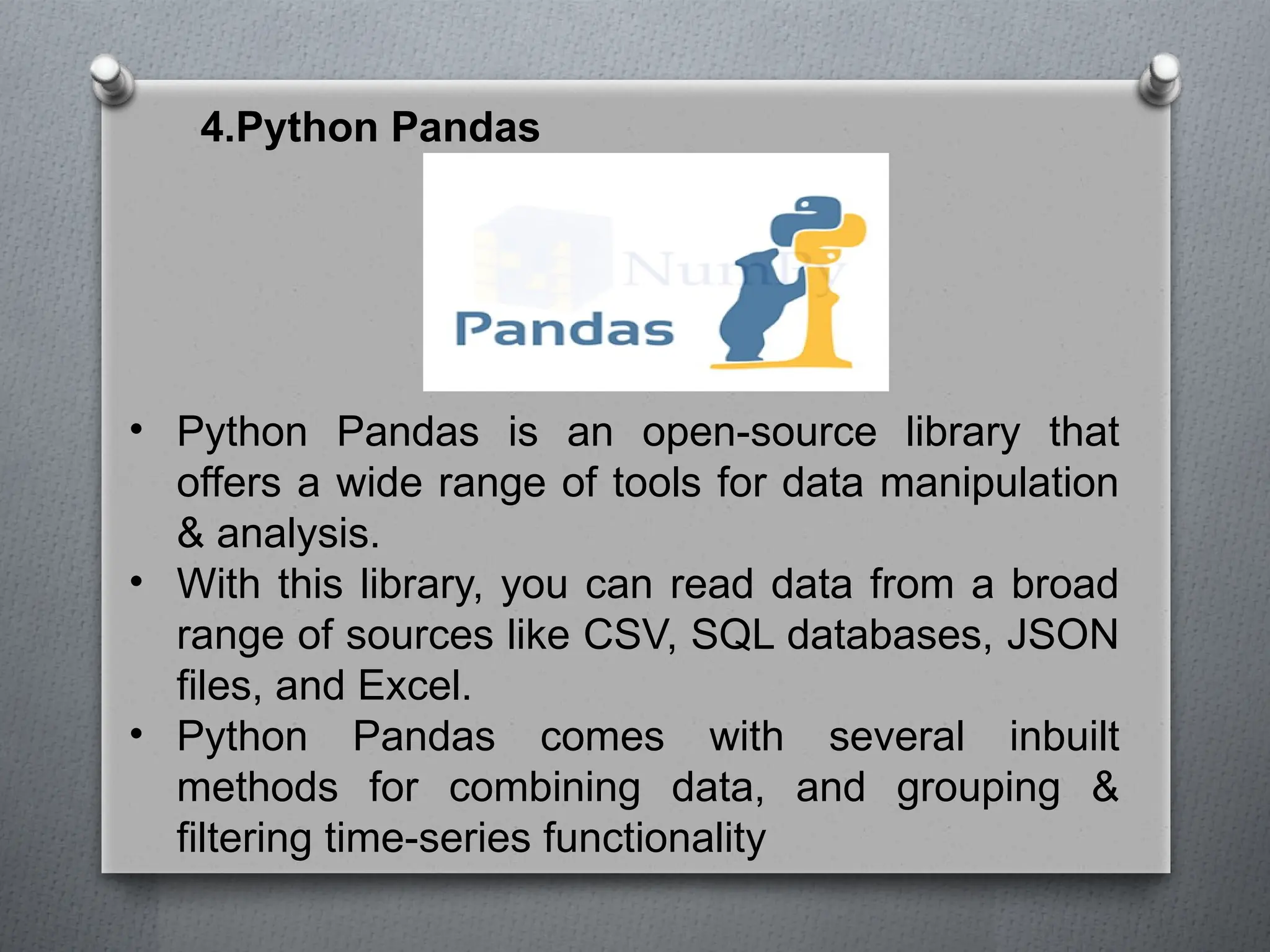 4.Python Pandas
• Python Pandas is an open-source library that
offers a wide range of tools for data manipulation
& analysis.
• With this library, you can read data from a broad
range of sources like CSV, SQL databases, JSON
files, and Excel.
• Python Pandas comes with several inbuilt
methods for combining data, and grouping &
filtering time-series functionality
 
