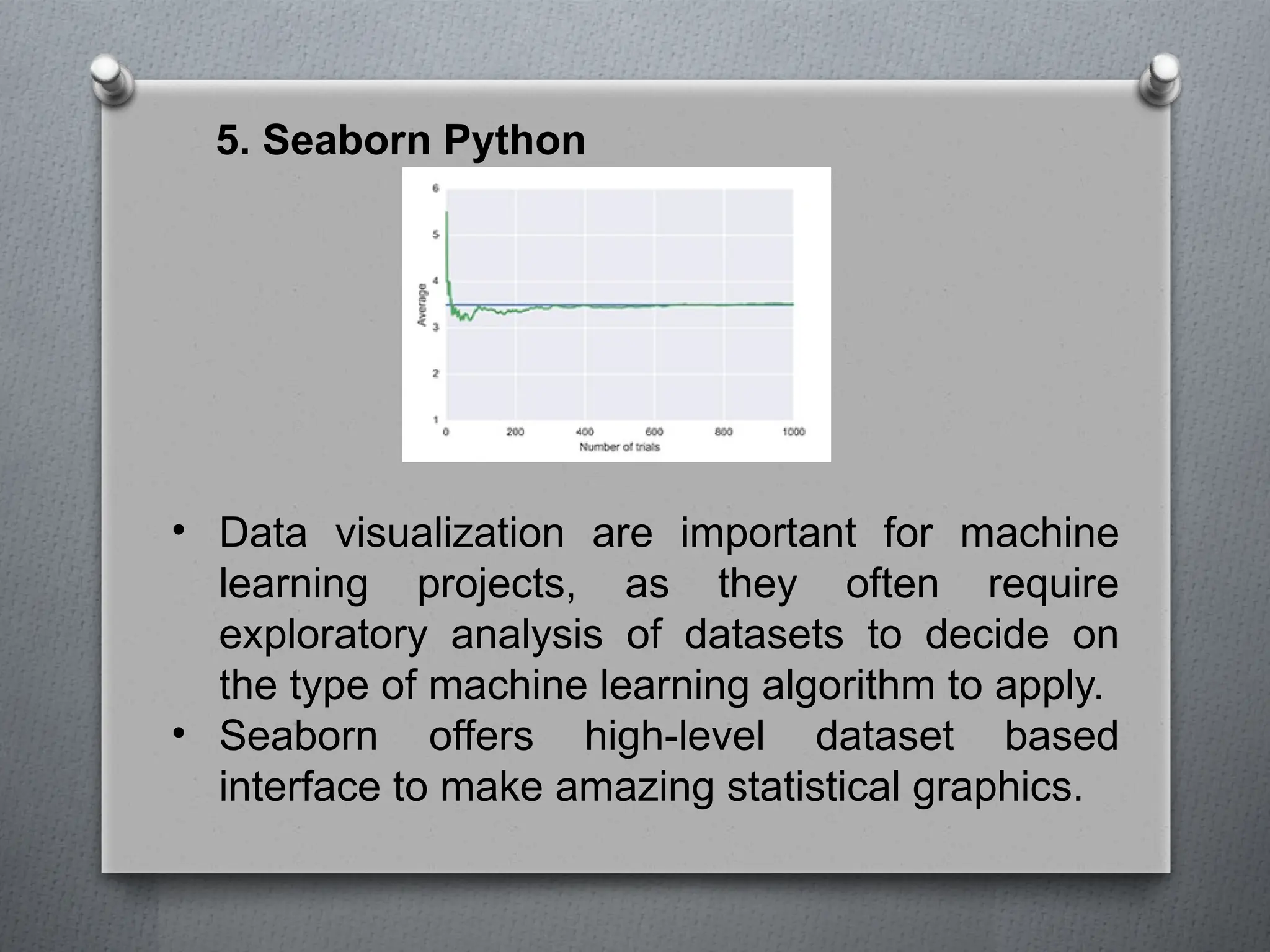 5. Seaborn Python
• Data visualization are important for machine
learning projects, as they often require
exploratory analysis of datasets to decide on
the type of machine learning algorithm to apply.
• Seaborn offers high-level dataset based
interface to make amazing statistical graphics.
 
