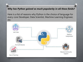 Why has Python gained so much popularity in all these fields?
Here is a list of reasons why Python is the choice of language for
every core Developer, Data Scientist, Machine Learning Engineer,
etc:
 