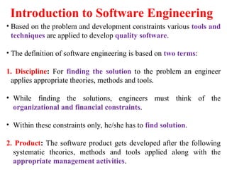 Introduction to Software Engineering
• Based on the problem and development constraints various tools and
techniques are applied to develop quality software.
• The definition of software engineering is based on two terms:
1. Discipline: For finding the solution to the problem an engineer
applies appropriate theories, methods and tools.
• While finding the solutions, engineers must think of the
organizational and financial constraints.
• Within these constraints only, he/she has to find solution.
2. Product: The software product gets developed after the following
systematic theories, methods and tools applied along with the
appropriate management activities.
 