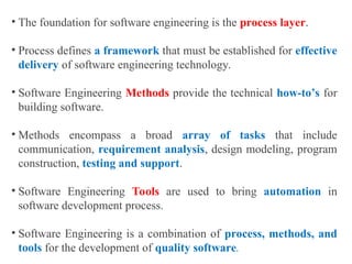 • The foundation for software engineering is the process layer.
• Process defines a framework that must be established for effective
delivery of software engineering technology.
• Software Engineering Methods provide the technical how-to’s for
building software.
• Methods encompass a broad array of tasks that include
communication, requirement analysis, design modeling, program
construction, testing and support.
• Software Engineering Tools are used to bring automation in
software development process.
• Software Engineering is a combination of process, methods, and
tools for the development of quality software.
 