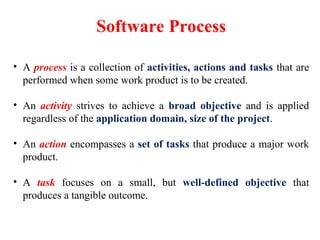 Software Process
• A process is a collection of activities, actions and tasks that are
performed when some work product is to be created.
• An activity strives to achieve a broad objective and is applied
regardless of the application domain, size of the project.
• An action encompasses a set of tasks that produce a major work
product.
• A task focuses on a small, but well-defined objective that
produces a tangible outcome.
 