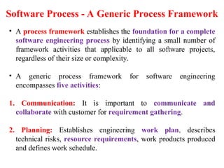 • A process framework establishes the foundation for a complete
software engineering process by identifying a small number of
framework activities that applicable to all software projects,
regardless of their size or complexity.
• A generic process framework for software engineering
encompasses five activities:
1. Communication: It is important to communicate and
collaborate with customer for requirement gathering.
2. Planning: Establishes engineering work plan, describes
technical risks, resource requirements, work products produced
and defines work schedule.
Software Process - A Generic Process Framework
 