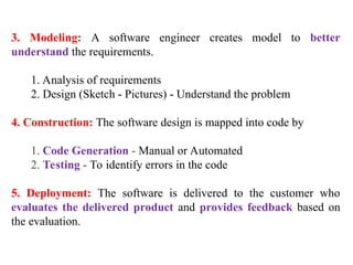 3. Modeling: A software engineer creates model to better
understand the requirements.
1. Analysis of requirements
2. Design (Sketch - Pictures) - Understand the problem
4. Construction: The software design is mapped into code by
1. Code Generation - Manual or Automated
2. Testing - To identify errors in the code
5. Deployment: The software is delivered to the customer who
evaluates the delivered product and provides feedback based on
the evaluation.
 