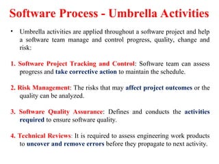 Software Process - Umbrella Activities
• Umbrella activities are applied throughout a software project and help
a software team manage and control progress, quality, change and
risk:
1. Software Project Tracking and Control: Software team can assess
progress and take corrective action to maintain the schedule.
2. Risk Management: The risks that may affect project outcomes or the
quality can be analyzed.
3. Software Quality Assurance: Defines and conducts the activities
required to ensure software quality.
4. Technical Reviews: It is required to assess engineering work products
to uncover and remove errors before they propagate to next activity.
 