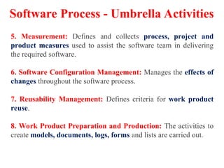 5. Measurement: Defines and collects process, project and
product measures used to assist the software team in delivering
the required software.
6. Software Configuration Management: Manages the effects of
changes throughout the software process.
7. Reusability Management: Defines criteria for work product
reuse.
8. Work Product Preparation and Production: The activities to
create models, documents, logs, forms and lists are carried out.
Software Process - Umbrella Activities
 