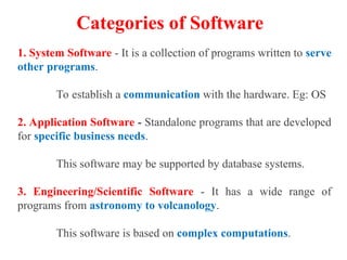 Categories of Software
1. System Software - It is a collection of programs written to serve
other programs.
To establish a communication with the hardware. Eg: OS
2. Application Software - Standalone programs that are developed
for specific business needs.
This software may be supported by database systems.
3. Engineering/Scientific Software - It has a wide range of
programs from astronomy to volcanology.
This software is based on complex computations.
 