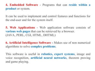 4. Embedded Software - Programs that can reside within a
product or system.
It can be used to implement and control features and functions for
the end-user and for the system itself.
5. Web Applications - Web application software consists of
various web pages that can be retrieved by a browser.
(JAVA, PERL, CGI, HTML, DHTML)
6. Artificial Intelligence Software - Makes use of non numerical
algorithms to solve complex problems.
This software is useful in robotics, expert systems, image and
voice recognition, artificial neural networks, theorem proving
and game playing.
 
