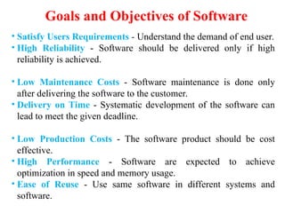 Goals and Objectives of Software
• Satisfy Users Requirements - Understand the demand of end user.
• High Reliability - Software should be delivered only if high
reliability is achieved.
• Low Maintenance Costs - Software maintenance is done only
after delivering the software to the customer.
• Delivery on Time - Systematic development of the software can
lead to meet the given deadline.
• Low Production Costs - The software product should be cost
effective.
• High Performance - Software are expected to achieve
optimization in speed and memory usage.
• Ease of Reuse - Use same software in different systems and
software.
 