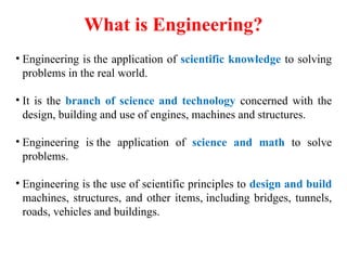 What is Engineering?
• Engineering is the application of scientific knowledge to solving
problems in the real world.
• It is the branch of science and technology concerned with the
design, building and use of engines, machines and structures.
• Engineering is the application of science and math to solve
problems.
• Engineering is the use of scientific principles to design and build
machines, structures, and other items, including bridges, tunnels,
roads, vehicles and buildings.
 