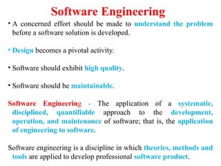 Software Engineering
• A concerned effort should be made to understand the problem
before a software solution is developed.
• Design becomes a pivotal activity.
• Software should exhibit high quality.
• Software should be maintainable.
Software Engineering - The application of a systematic,
disciplined, quantifiable approach to the development,
operation, and maintenance of software; that is, the application
of engineering to software.
Software engineering is a discipline in which theories, methods and
tools are applied to develop professional software product.
 