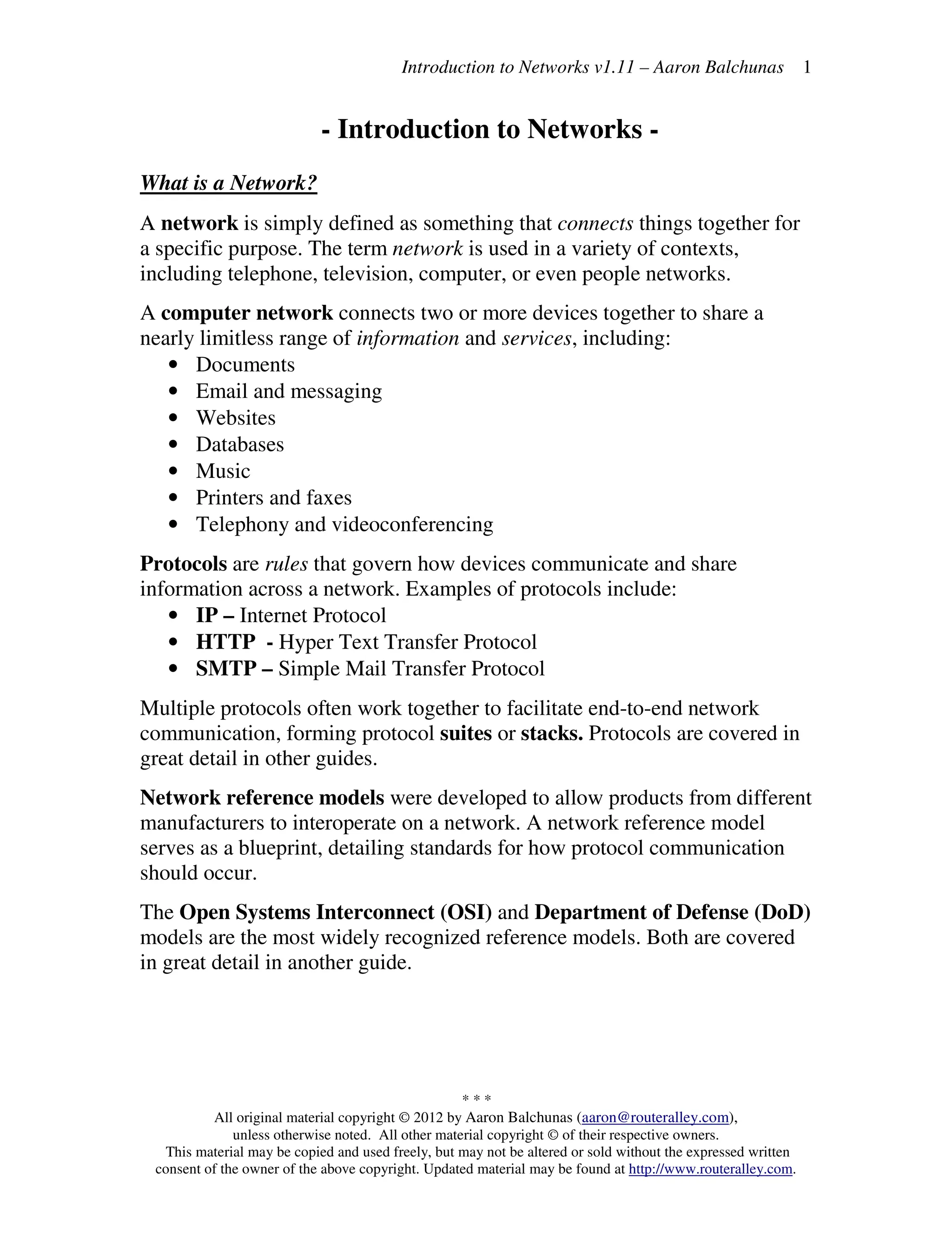 Introduction to Networks v1.11 – Aaron Balchunas
* * *
All original material copyright © 2012 by Aaron Balchunas (aaron@routeralley.com),
unless otherwise noted. All other material copyright © of their respective owners.
This material may be copied and used freely, but may not be altered or sold without the expressed written
consent of the owner of the above copyright. Updated material may be found at http://www.routeralley.com.
1
- Introduction to Networks -
What is a Network?
Α network is simply defined as something that connects things together for
a specific purpose. The term network is used in a variety of contexts,
including telephone, television, computer, or even people networks.
A computer network connects two or more devices together to share a
nearly limitless range of information and services, including:
• Documents
• Email and messaging
• Websites
• Databases
• Music
• Printers and faxes
• Telephony and videoconferencing
Protocols are rules that govern how devices communicate and share
information across a network. Examples of protocols include:
• IP – Internet Protocol
• HTTP - Hyper Text Transfer Protocol
• SMTP – Simple Mail Transfer Protocol
Multiple protocols often work together to facilitate end-to-end network
communication, forming protocol suites or stacks. Protocols are covered in
great detail in other guides.
Network reference models were developed to allow products from different
manufacturers to interoperate on a network. A network reference model
serves as a blueprint, detailing standards for how protocol communication
should occur.
The Open Systems Interconnect (OSI) and Department of Defense (DoD)
models are the most widely recognized reference models. Both are covered
in great detail in another guide.
 