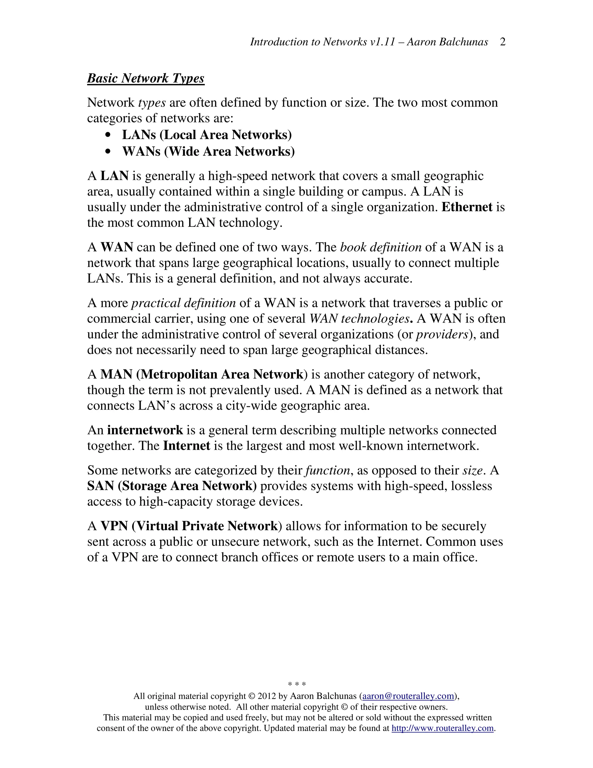 Introduction to Networks v1.11 – Aaron Balchunas
* * *
All original material copyright © 2012 by Aaron Balchunas (aaron@routeralley.com),
unless otherwise noted. All other material copyright © of their respective owners.
This material may be copied and used freely, but may not be altered or sold without the expressed written
consent of the owner of the above copyright. Updated material may be found at http://www.routeralley.com.
2
Basic Network Types
Network types are often defined by function or size. The two most common
categories of networks are:
• LANs (Local Area Networks)
• WANs (Wide Area Networks)
A LAN is generally a high-speed network that covers a small geographic
area, usually contained within a single building or campus. A LAN is
usually under the administrative control of a single organization. Ethernet is
the most common LAN technology.
A WAN can be defined one of two ways. The book definition of a WAN is a
network that spans large geographical locations, usually to connect multiple
LANs. This is a general definition, and not always accurate.
A more practical definition of a WAN is a network that traverses a public or
commercial carrier, using one of several WAN technologies. A WAN is often
under the administrative control of several organizations (or providers), and
does not necessarily need to span large geographical distances.
A MAN (Metropolitan Area Network) is another category of network,
though the term is not prevalently used. A MAN is defined as a network that
connects LAN’s across a city-wide geographic area.
An internetwork is a general term describing multiple networks connected
together. The Internet is the largest and most well-known internetwork.
Some networks are categorized by their function, as opposed to their size. A
SAN (Storage Area Network) provides systems with high-speed, lossless
access to high-capacity storage devices.
A VPN (Virtual Private Network) allows for information to be securely
sent across a public or unsecure network, such as the Internet. Common uses
of a VPN are to connect branch offices or remote users to a main office.
 