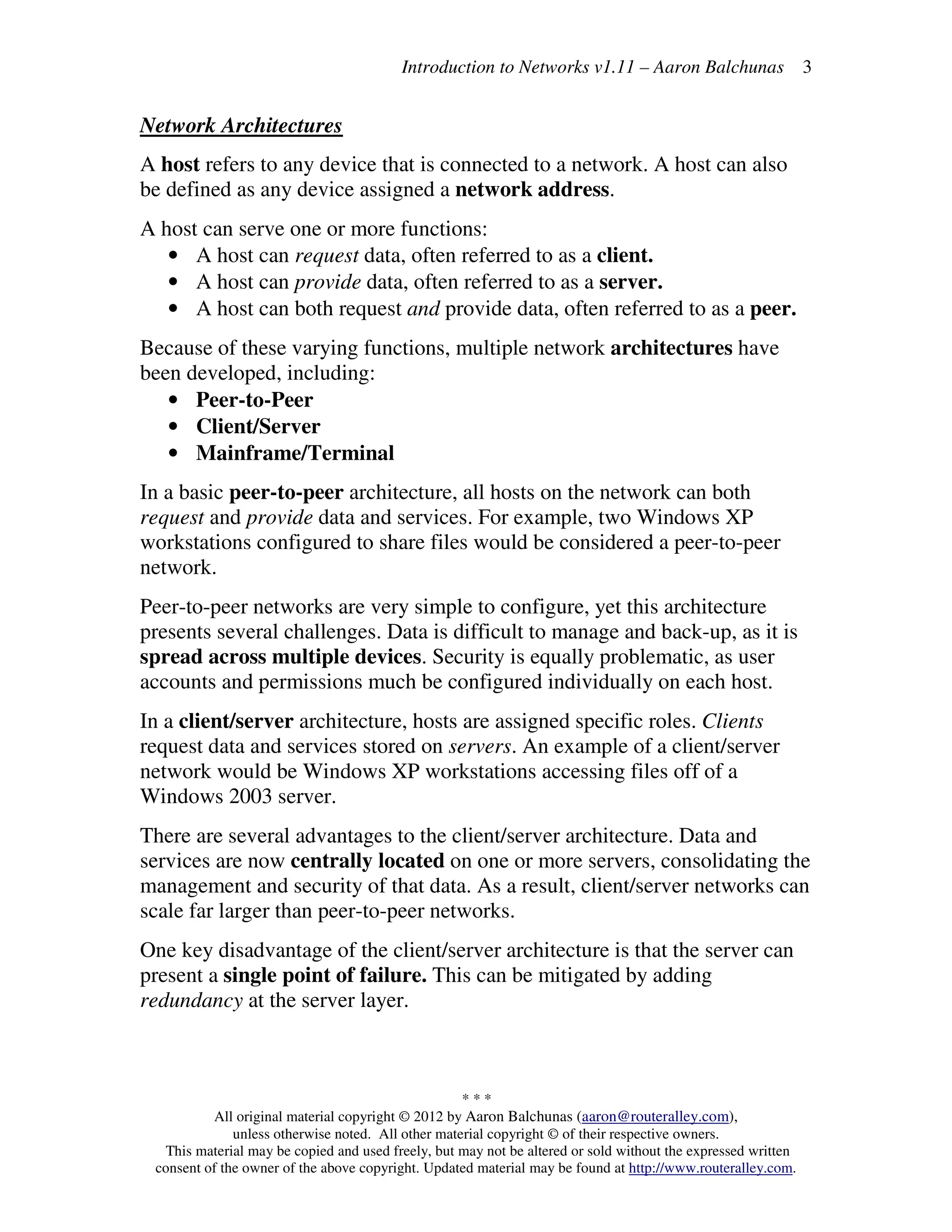 Introduction to Networks v1.11 – Aaron Balchunas
* * *
All original material copyright © 2012 by Aaron Balchunas (aaron@routeralley.com),
unless otherwise noted. All other material copyright © of their respective owners.
This material may be copied and used freely, but may not be altered or sold without the expressed written
consent of the owner of the above copyright. Updated material may be found at http://www.routeralley.com.
3
Network Architectures
A host refers to any device that is connected to a network. A host can also
be defined as any device assigned a network address.
A host can serve one or more functions:
• A host can request data, often referred to as a client.
• A host can provide data, often referred to as a server.
• A host can both request and provide data, often referred to as a peer.
Because of these varying functions, multiple network architectures have
been developed, including:
• Peer-to-Peer
• Client/Server
• Mainframe/Terminal
In a basic peer-to-peer architecture, all hosts on the network can both
request and provide data and services. For example, two Windows XP
workstations configured to share files would be considered a peer-to-peer
network.
Peer-to-peer networks are very simple to configure, yet this architecture
presents several challenges. Data is difficult to manage and back-up, as it is
spread across multiple devices. Security is equally problematic, as user
accounts and permissions much be configured individually on each host.
In a client/server architecture, hosts are assigned specific roles. Clients
request data and services stored on servers. An example of a client/server
network would be Windows XP workstations accessing files off of a
Windows 2003 server.
There are several advantages to the client/server architecture. Data and
services are now centrally located on one or more servers, consolidating the
management and security of that data. As a result, client/server networks can
scale far larger than peer-to-peer networks.
One key disadvantage of the client/server architecture is that the server can
present a single point of failure. This can be mitigated by adding
redundancy at the server layer.
 