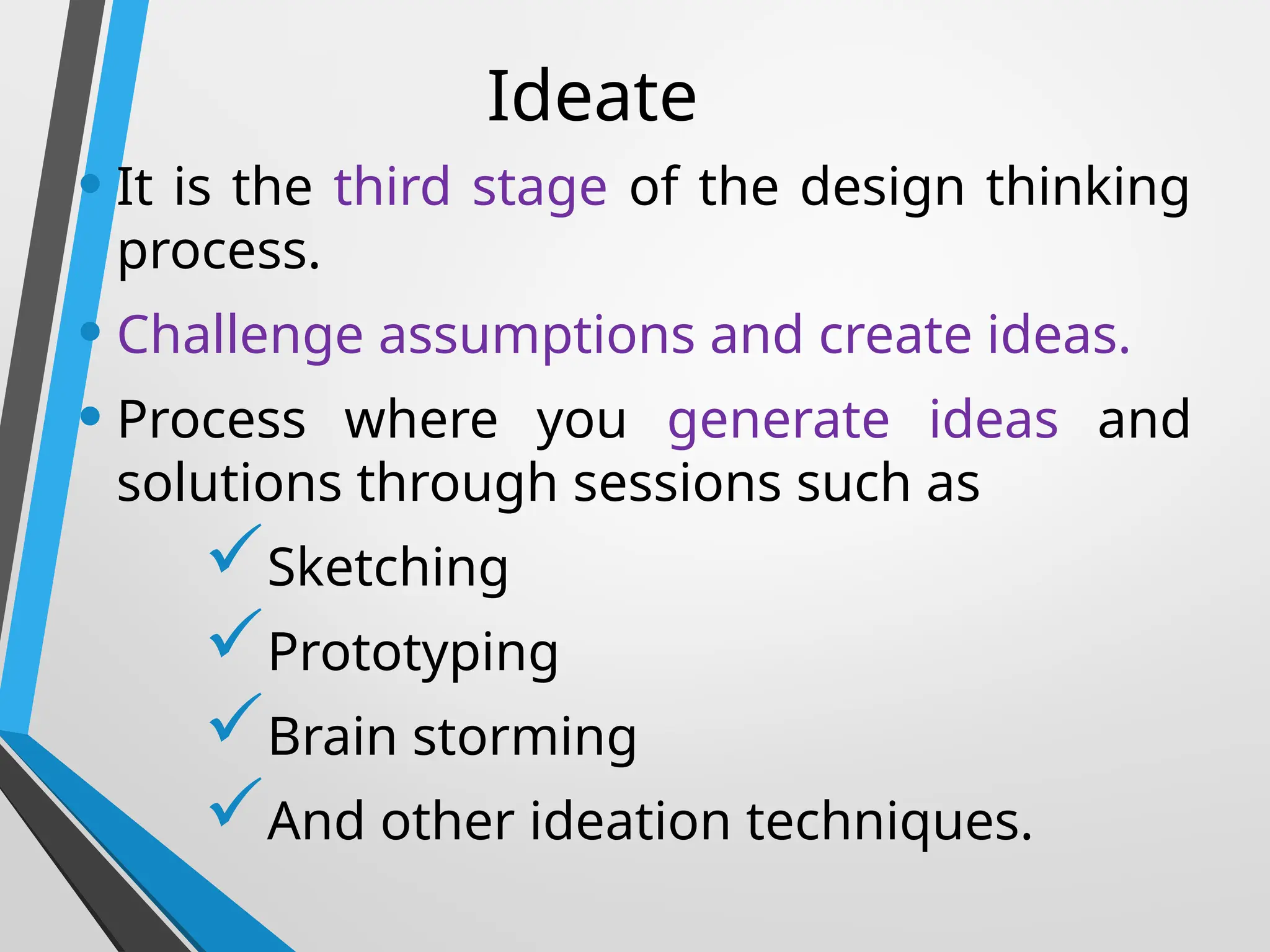 Ideate
• It is the third stage of the design thinking
process.
• Challenge assumptions and create ideas.
• Process where you generate ideas and
solutions through sessions such as
Sketching
Prototyping
Brain storming
And other ideation techniques.
 