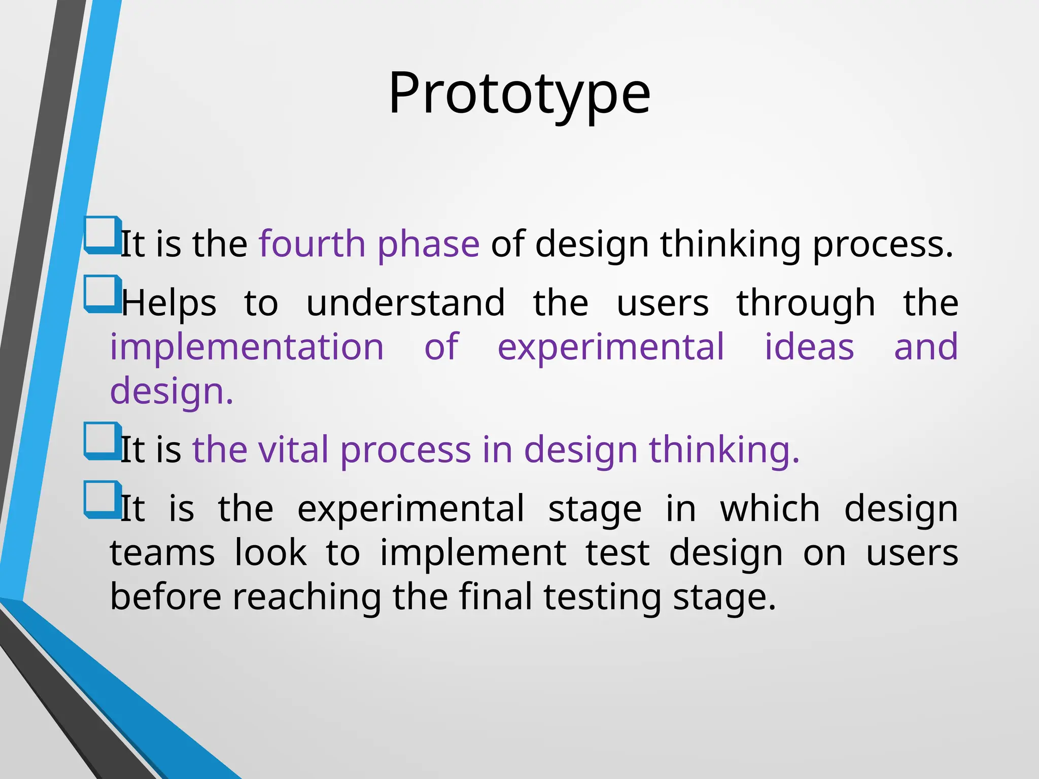 Prototype
It is the fourth phase of design thinking process.
Helps to understand the users through the
implementation of experimental ideas and
design.
It is the vital process in design thinking.
It is the experimental stage in which design
teams look to implement test design on users
before reaching the final testing stage.
 