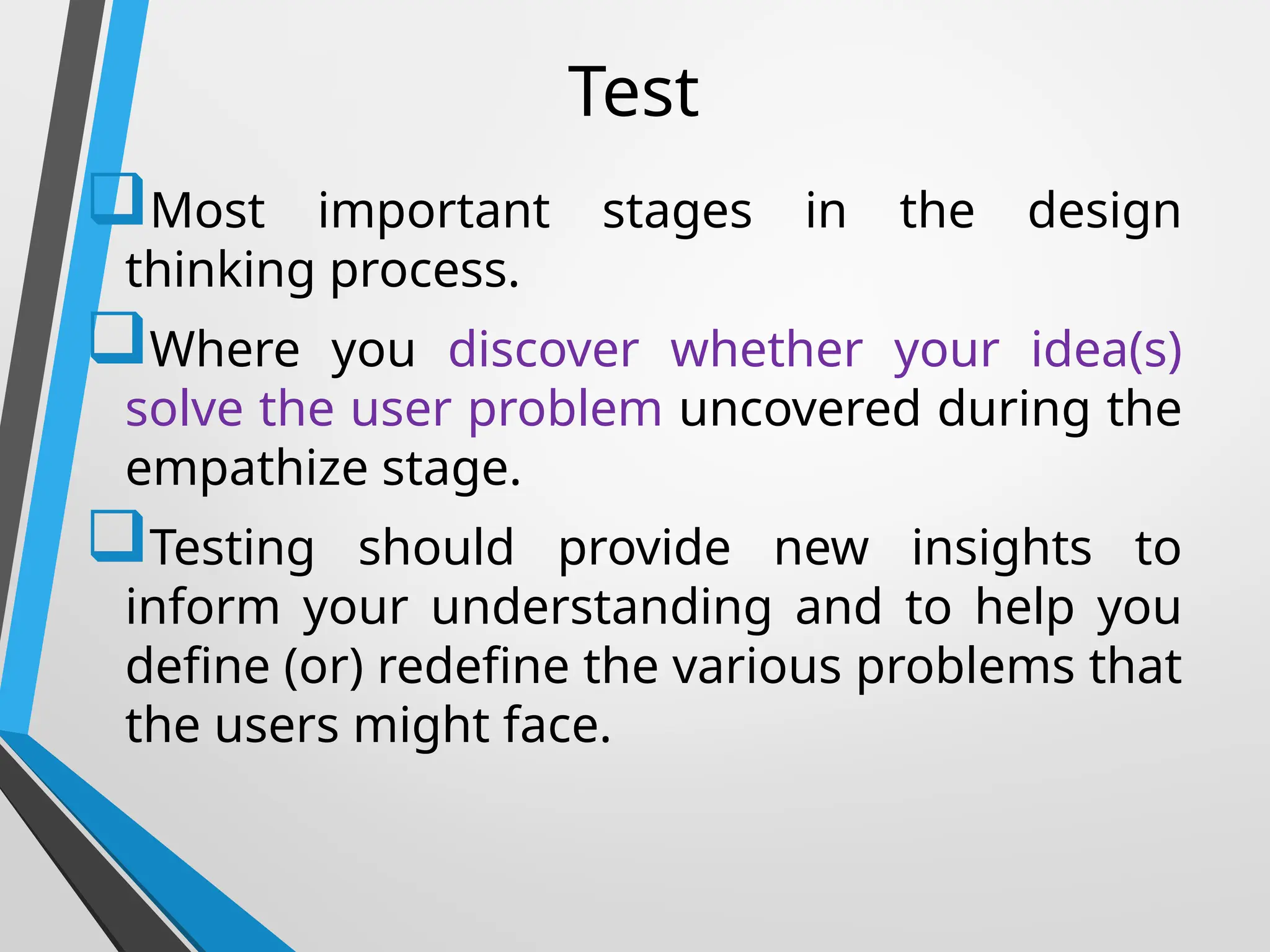 Test
Most important stages in the design
thinking process.
Where you discover whether your idea(s)
solve the user problem uncovered during the
empathize stage.
Testing should provide new insights to
inform your understanding and to help you
define (or) redefine the various problems that
the users might face.
 