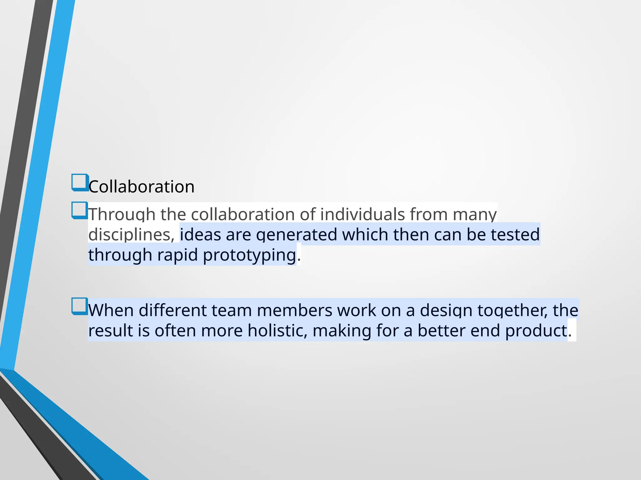 Collaboration
Through the collaboration of individuals from many
disciplines, ideas are generated which then can be tested
through rapid prototyping.
When different team members work on a design together, the
result is often more holistic, making for a better end product.
 