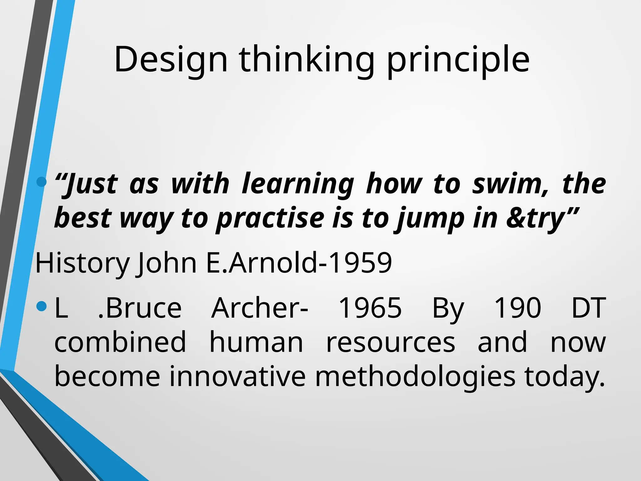 Design thinking principle
•“Just as with learning how to swim, the
best way to practise is to jump in &try”
History John E.Arnold-1959
•L .Bruce Archer- 1965 By 190 DT
combined human resources and now
become innovative methodologies today.
 