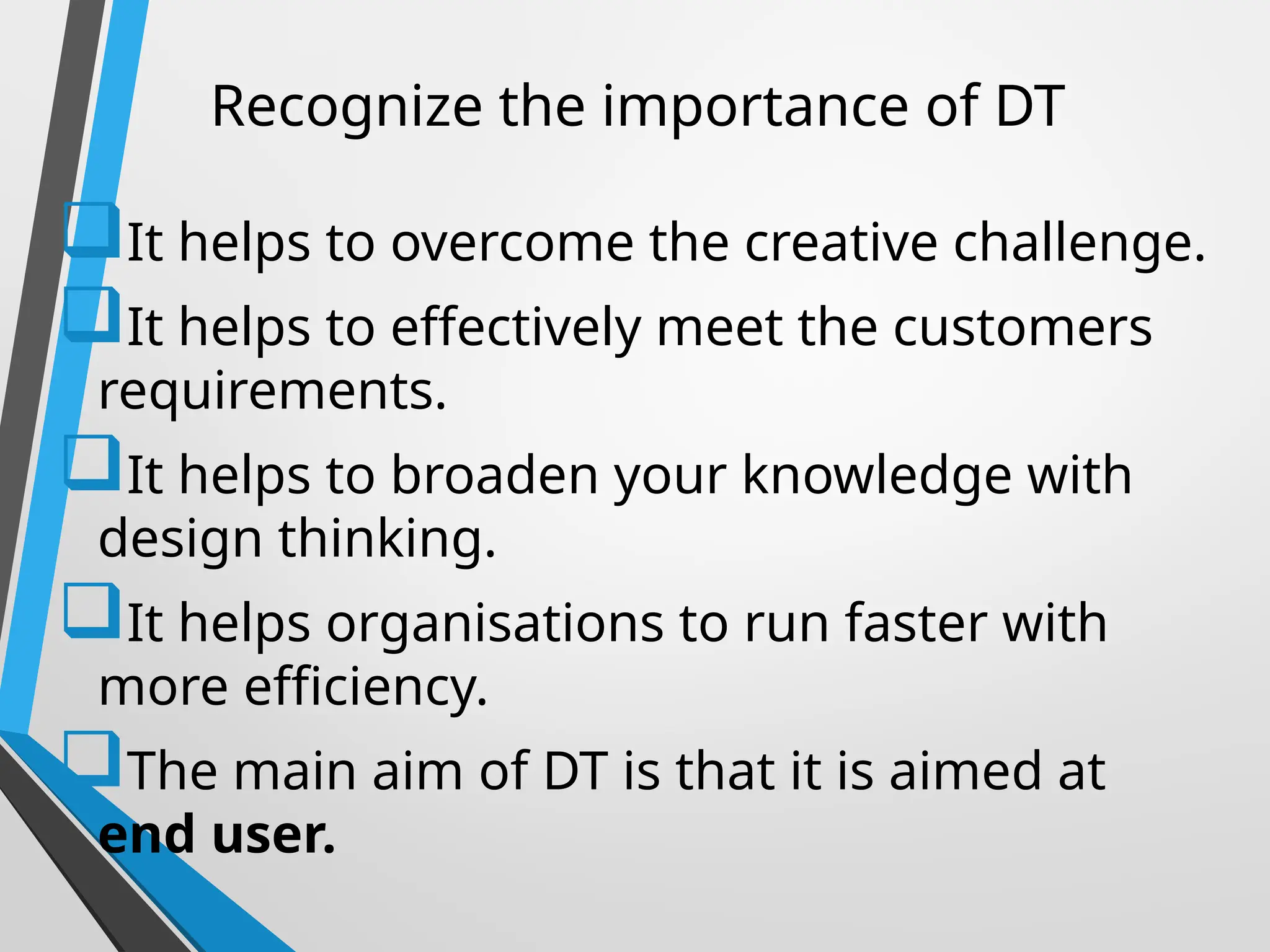 Recognize the importance of DT
It helps to overcome the creative challenge.
It helps to effectively meet the customers
requirements.
It helps to broaden your knowledge with
design thinking.
It helps organisations to run faster with
more efficiency.
The main aim of DT is that it is aimed at
end user.
 