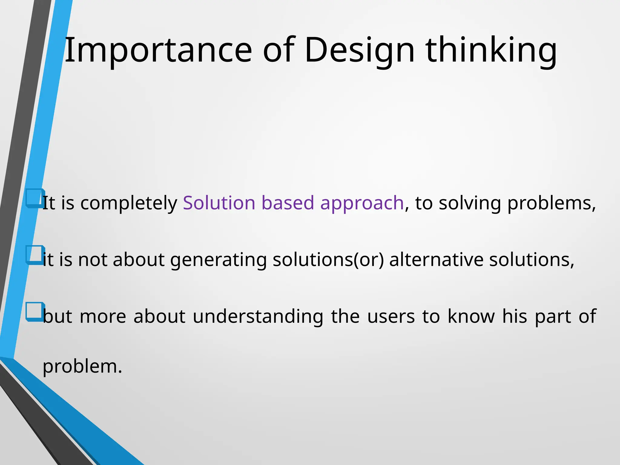 Importance of Design thinking

It is completely Solution based approach, to solving problems,

it is not about generating solutions(or) alternative solutions,

but more about understanding the users to know his part of
problem.
 