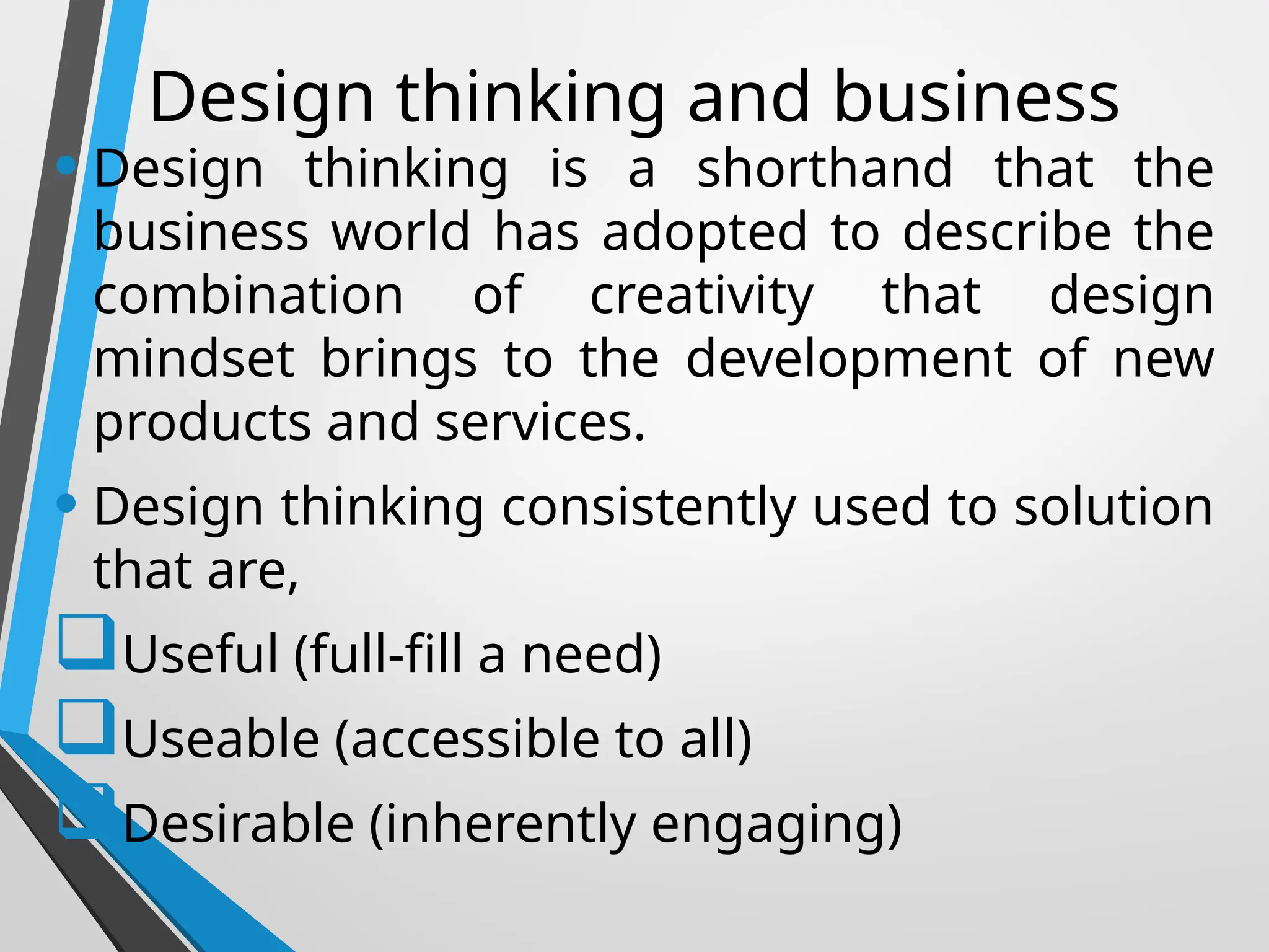 Design thinking and business
• Design thinking is a shorthand that the
business world has adopted to describe the
combination of creativity that design
mindset brings to the development of new
products and services.
• Design thinking consistently used to solution
that are,
Useful (full-fill a need)
Useable (accessible to all)
Desirable (inherently engaging)
 