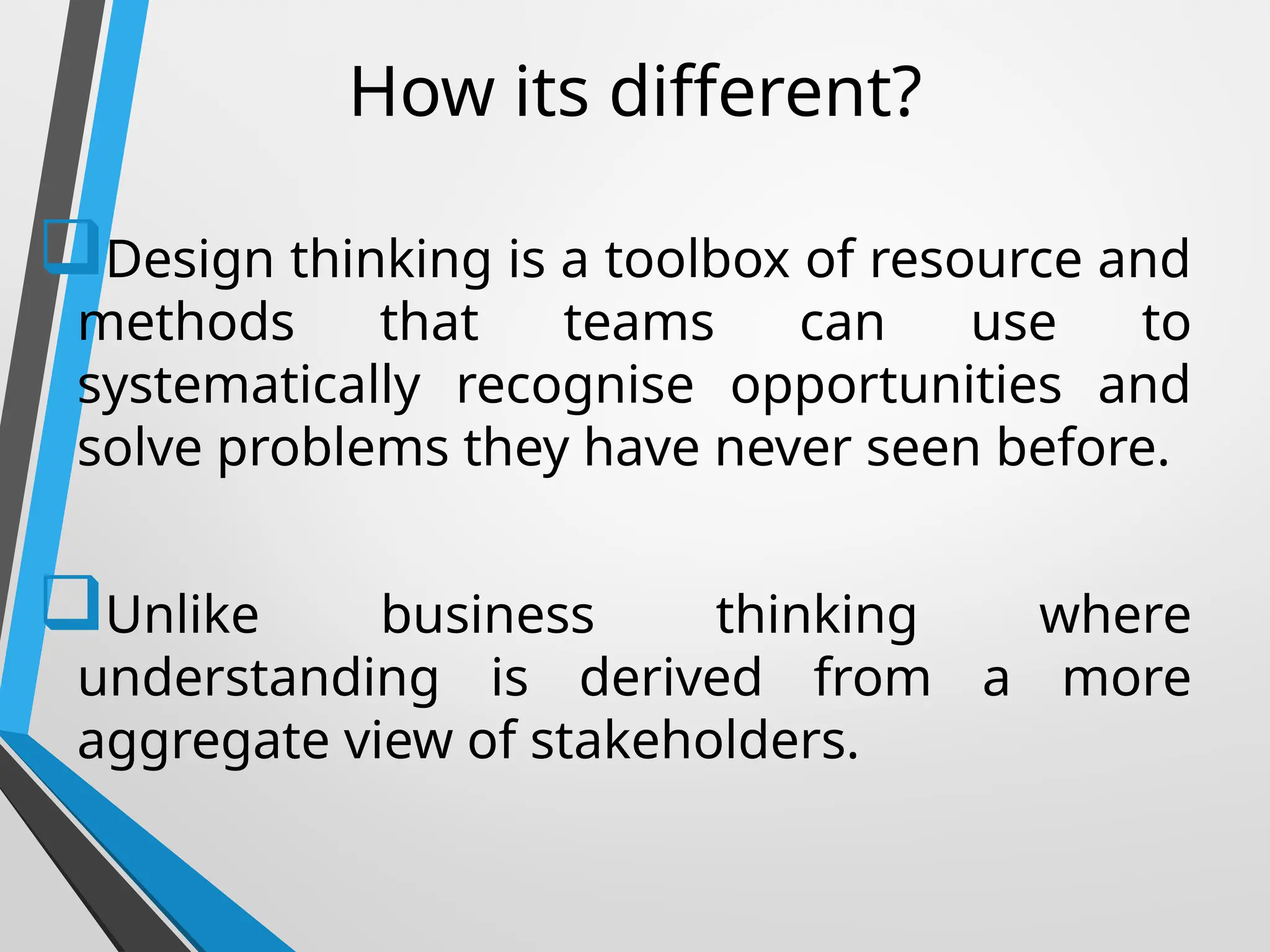 How its different?
Design thinking is a toolbox of resource and
methods that teams can use to
systematically recognise opportunities and
solve problems they have never seen before.
Unlike business thinking where
understanding is derived from a more
aggregate view of stakeholders.
 