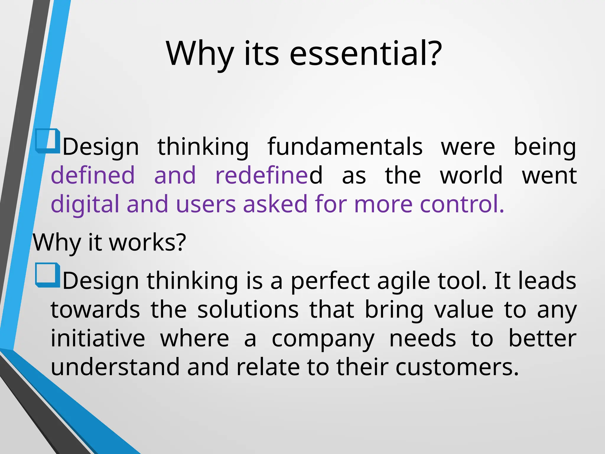 Why its essential?
Design thinking fundamentals were being
defined and redefined as the world went
digital and users asked for more control.
Why it works?
Design thinking is a perfect agile tool. It leads
towards the solutions that bring value to any
initiative where a company needs to better
understand and relate to their customers.
 