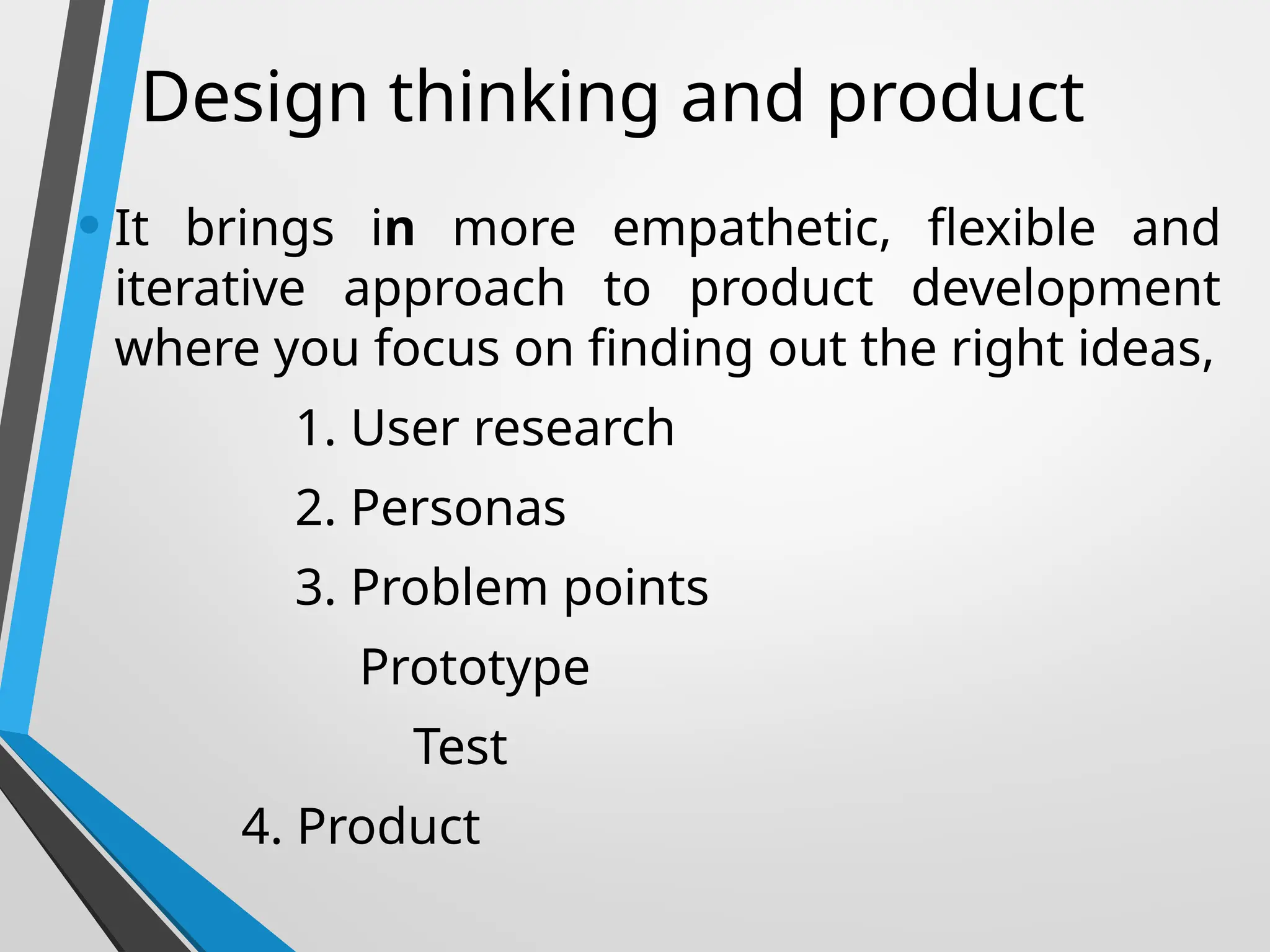Design thinking and product
• It brings in more empathetic, flexible and
iterative approach to product development
where you focus on finding out the right ideas,
1. User research
2. Personas
3. Problem points
Prototype
Test
4. Product
 