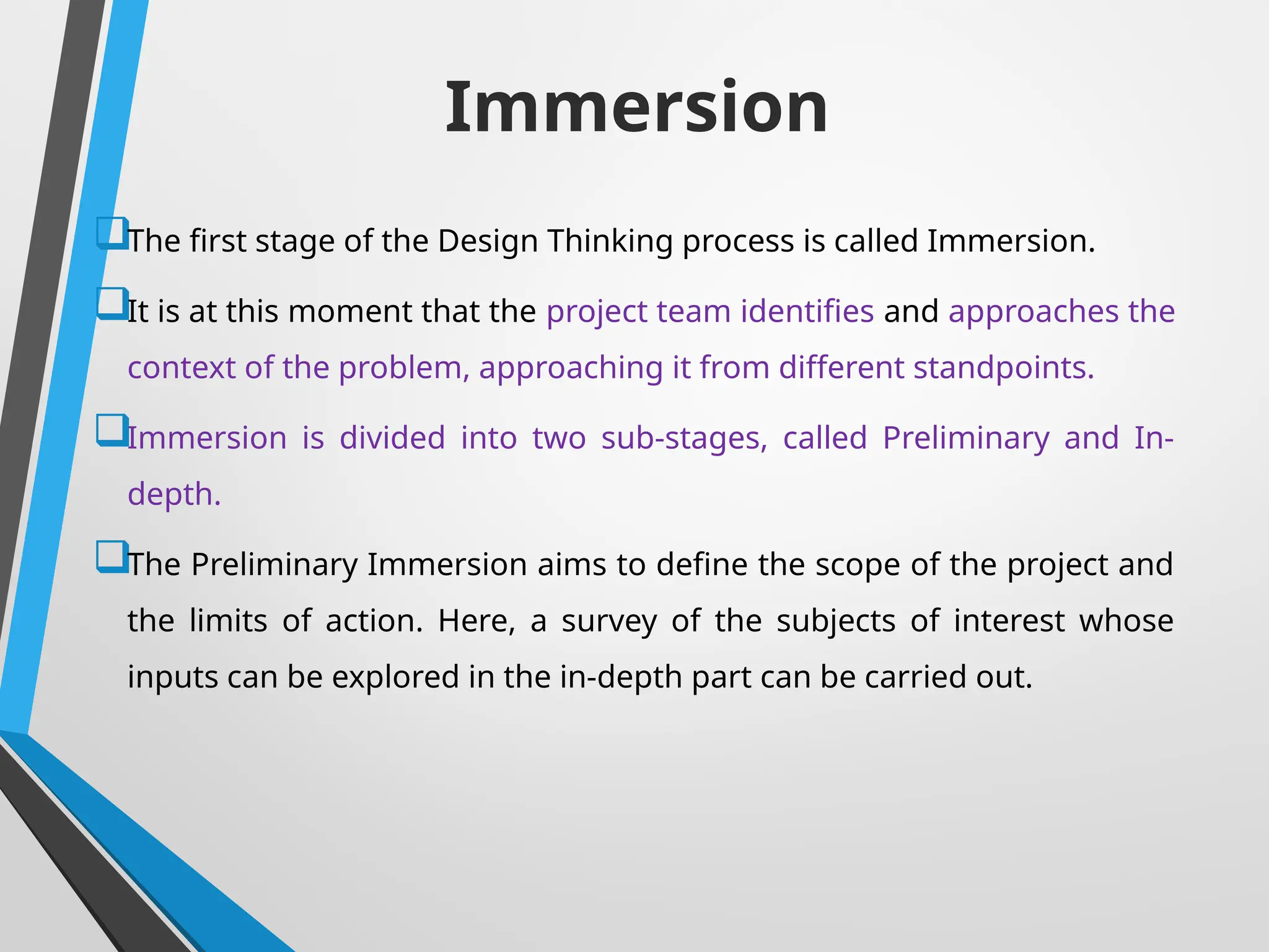 Immersion
The first stage of the Design Thinking process is called Immersion.
It is at this moment that the project team identifies and approaches the
context of the problem, approaching it from different standpoints.
Immersion is divided into two sub-stages, called Preliminary and In-
depth.
The Preliminary Immersion aims to define the scope of the project and
the limits of action. Here, a survey of the subjects of interest whose
inputs can be explored in the in-depth part can be carried out.
 