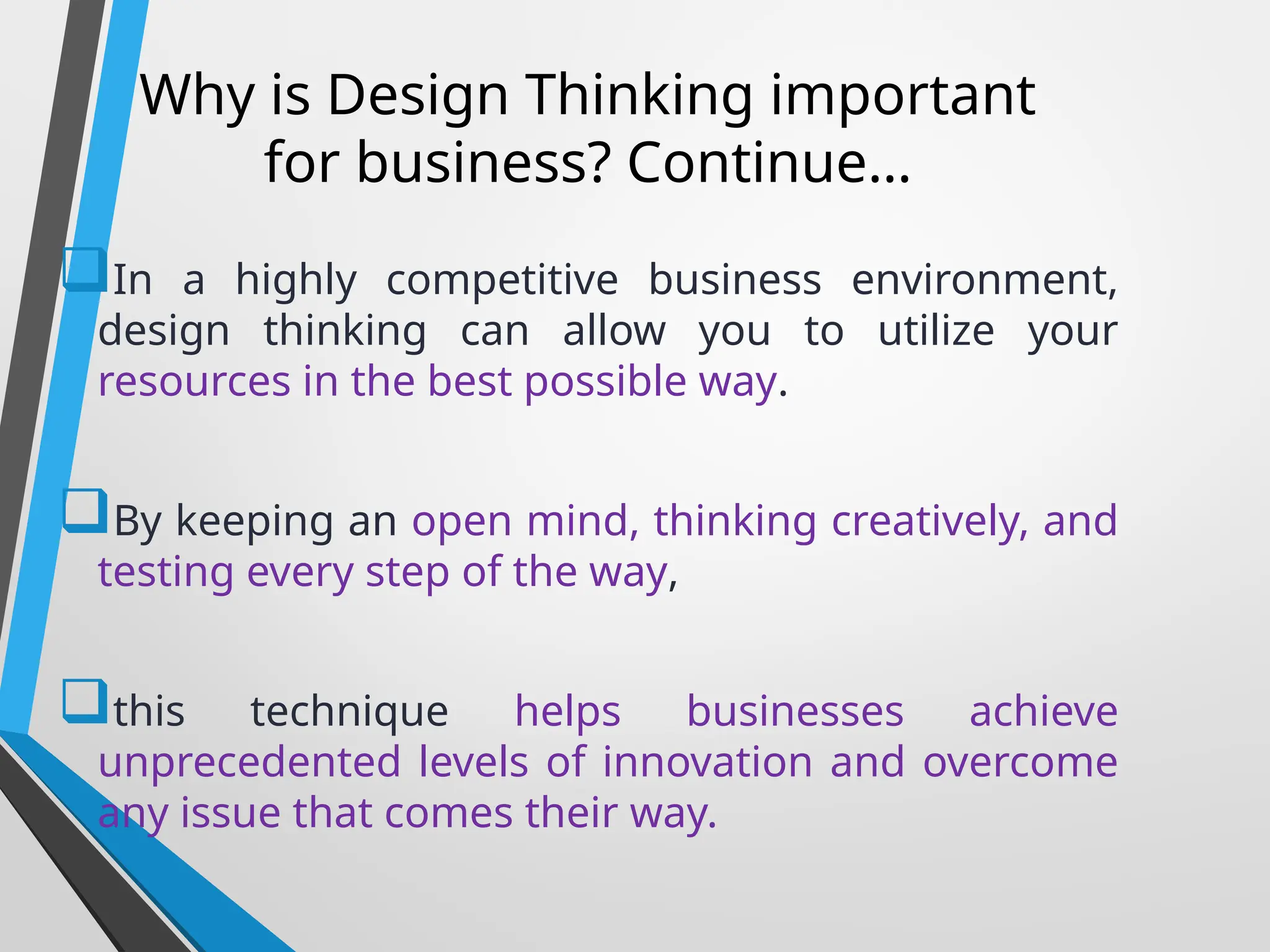 Why is Design Thinking important
for business? Continue…
In a highly competitive business environment,
design thinking can allow you to utilize your
resources in the best possible way.
By keeping an open mind, thinking creatively, and
testing every step of the way,
this technique helps businesses achieve
unprecedented levels of innovation and overcome
any issue that comes their way.
 