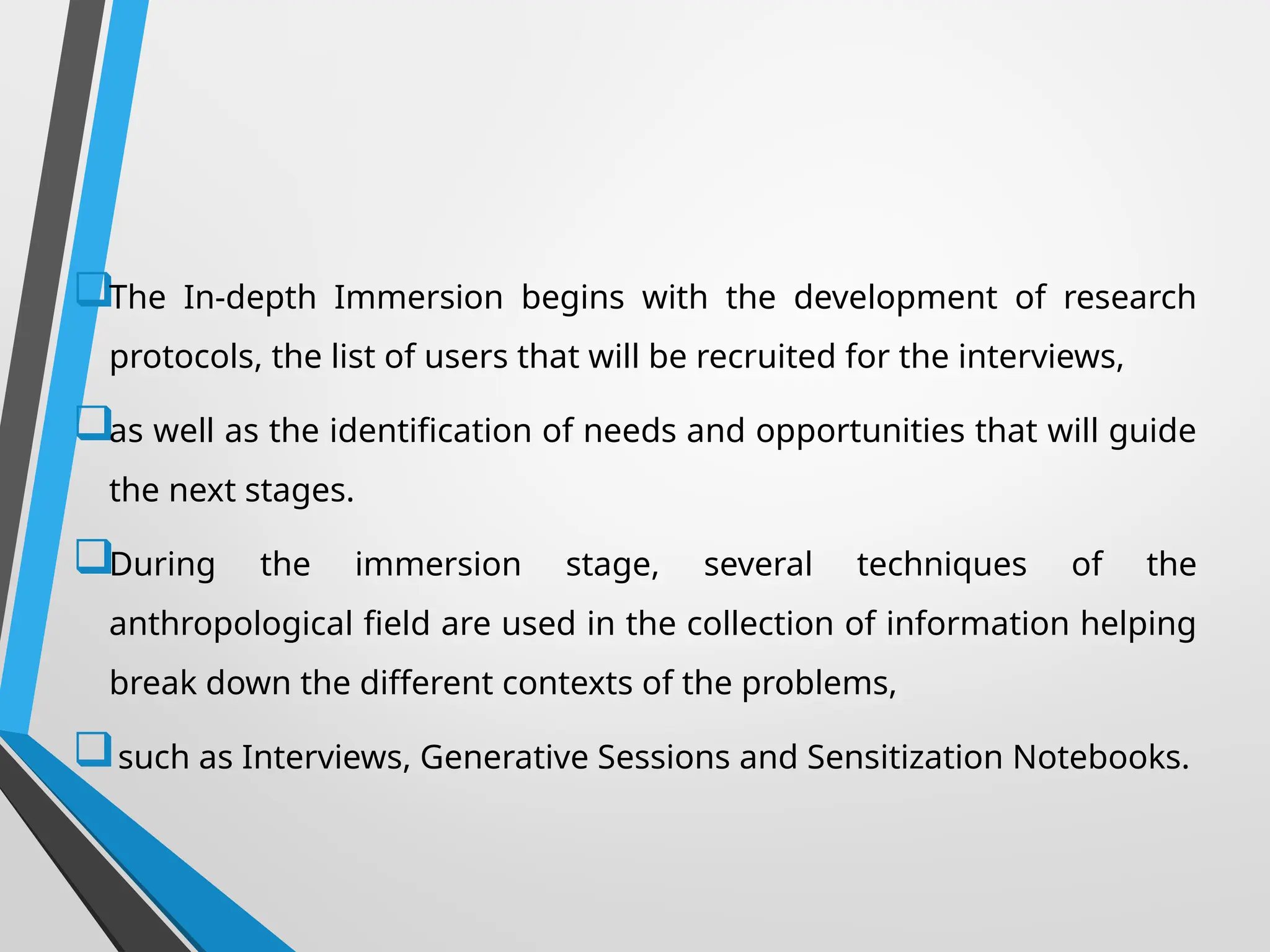 The In-depth Immersion begins with the development of research
protocols, the list of users that will be recruited for the interviews,
as well as the identification of needs and opportunities that will guide
the next stages.
During the immersion stage, several techniques of the
anthropological field are used in the collection of information helping
break down the different contexts of the problems,
such as Interviews, Generative Sessions and Sensitization Notebooks.
 