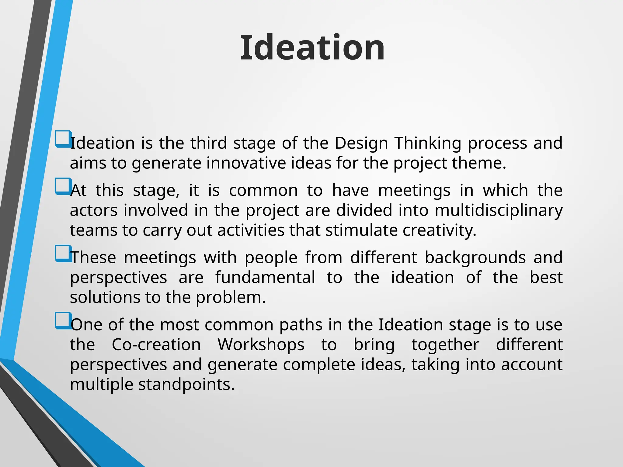 Ideation
Ideation is the third stage of the Design Thinking process and
aims to generate innovative ideas for the project theme.
At this stage, it is common to have meetings in which the
actors involved in the project are divided into multidisciplinary
teams to carry out activities that stimulate creativity.
These meetings with people from different backgrounds and
perspectives are fundamental to the ideation of the best
solutions to the problem.
One of the most common paths in the Ideation stage is to use
the Co-creation Workshops to bring together different
perspectives and generate complete ideas, taking into account
multiple standpoints.
 