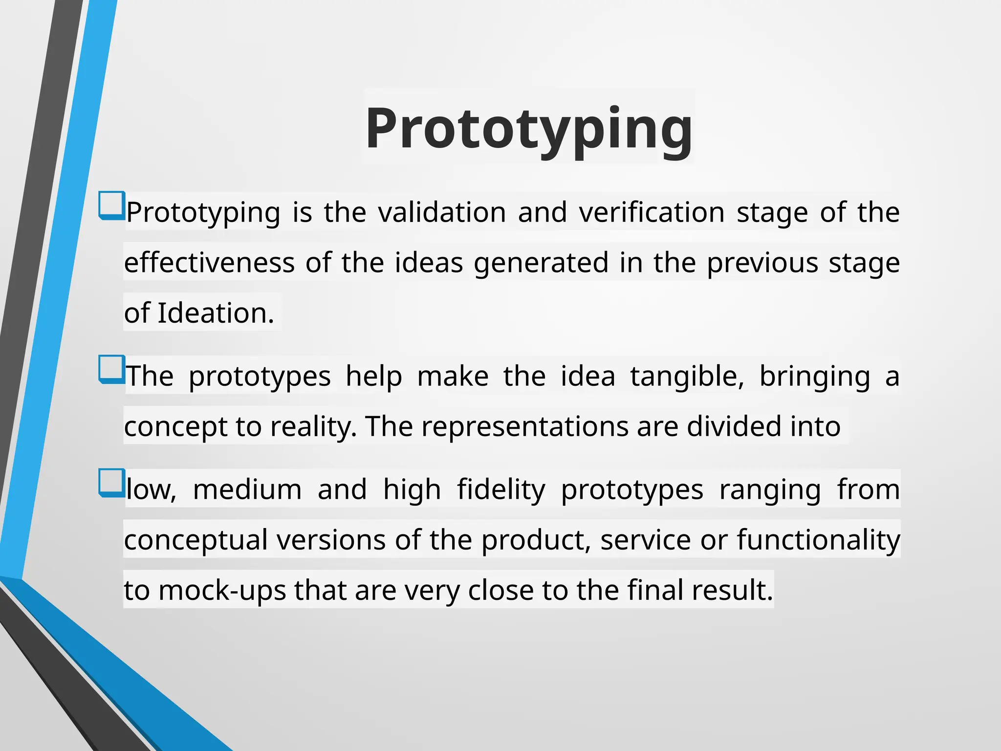 Prototyping
Prototyping is the validation and verification stage of the
effectiveness of the ideas generated in the previous stage
of Ideation.
The prototypes help make the idea tangible, bringing a
concept to reality. The representations are divided into
low, medium and high fidelity prototypes ranging from
conceptual versions of the product, service or functionality
to mock-ups that are very close to the final result.
 