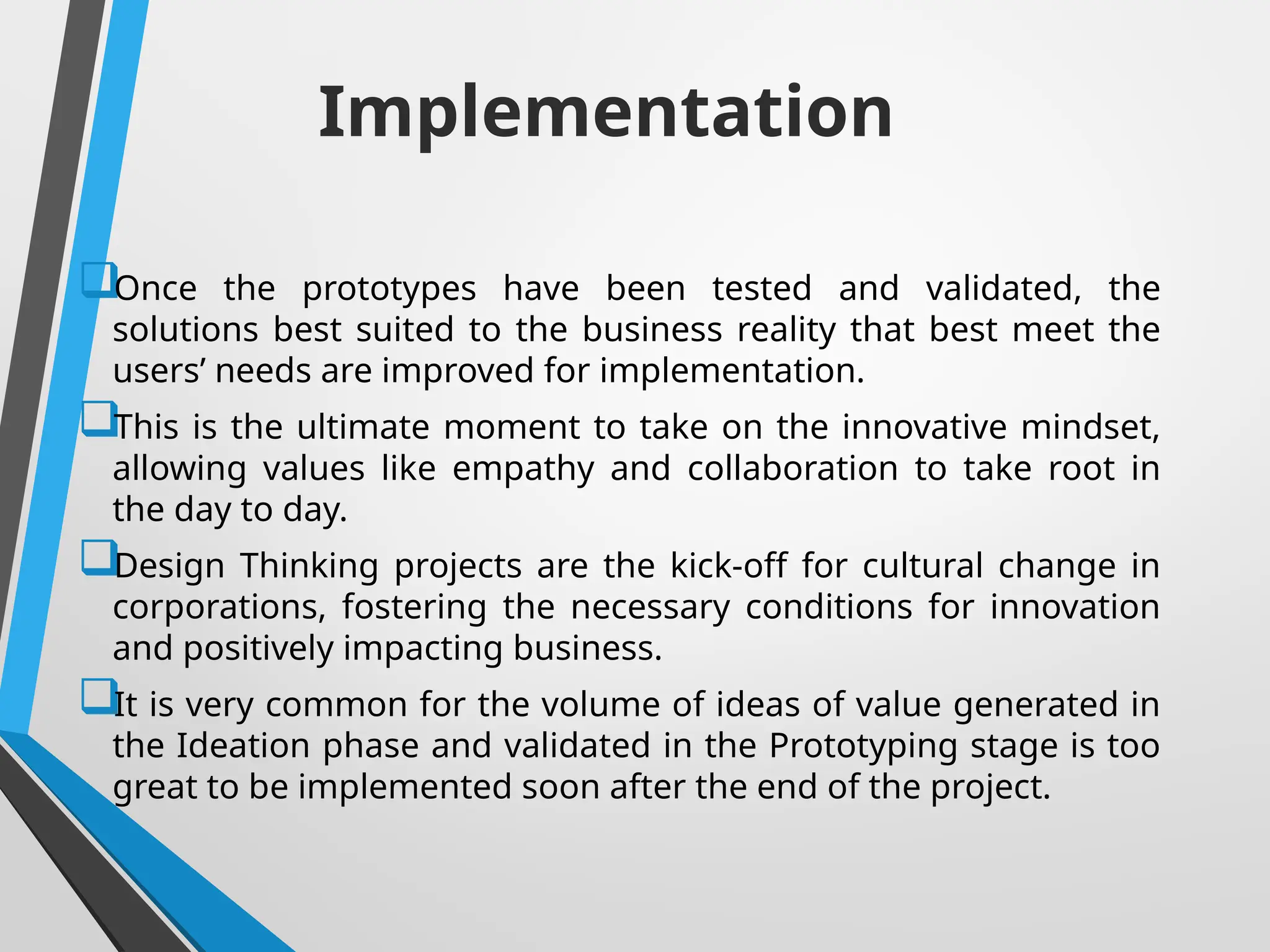 Implementation
Once the prototypes have been tested and validated, the
solutions best suited to the business reality that best meet the
users’ needs are improved for implementation.
This is the ultimate moment to take on the innovative mindset,
allowing values like empathy and collaboration to take root in
the day to day.
Design Thinking projects are the kick-off for cultural change in
corporations, fostering the necessary conditions for innovation
and positively impacting business.
It is very common for the volume of ideas of value generated in
the Ideation phase and validated in the Prototyping stage is too
great to be implemented soon after the end of the project.
 