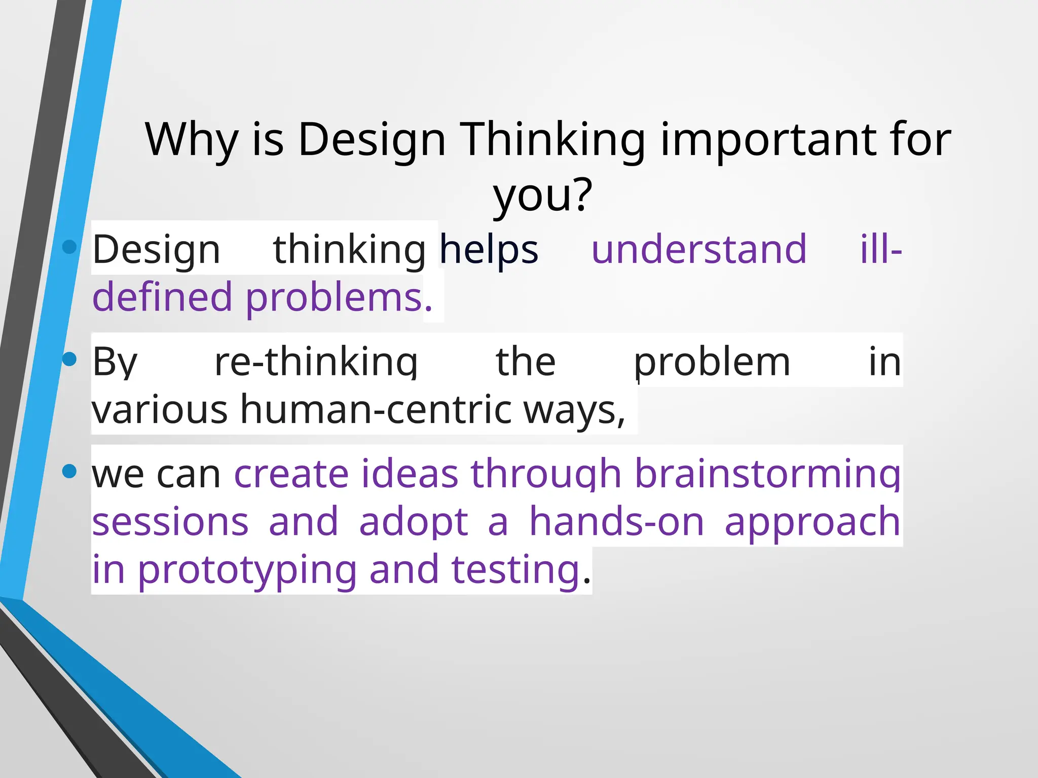 Why is Design Thinking important for
you?
• Design thinking helps understand ill-
defined problems.
• By re-thinking the problem in
various human-centric ways,
• we can create ideas through brainstorming
sessions and adopt a hands-on approach
in prototyping and testing.
 